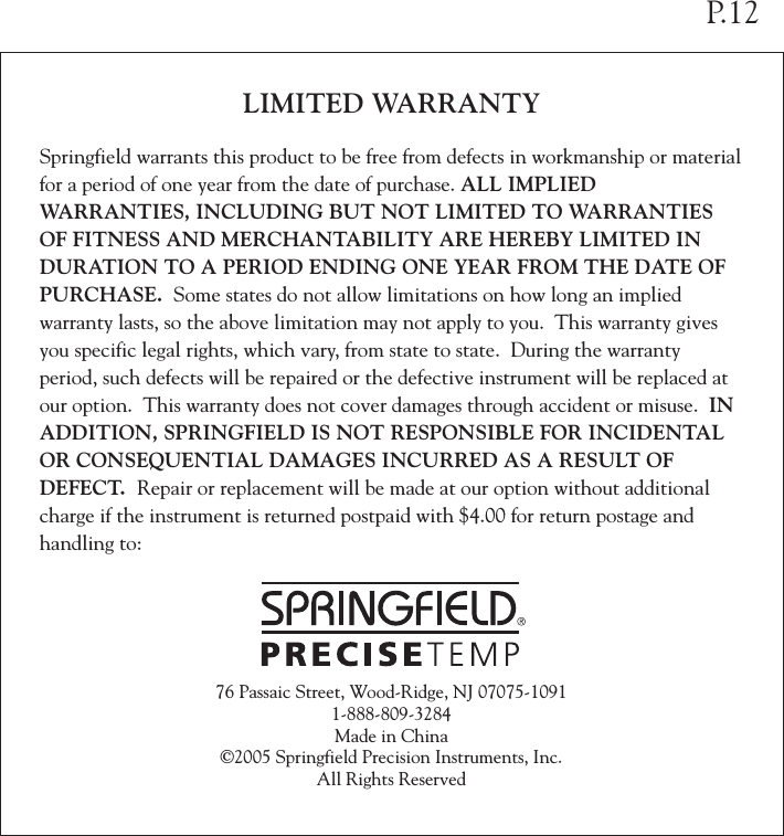 LIMITED WARRANTYSpringfield warrants this product to be free from defects in workmanship or material for a period of one year from the date of purchase. ALL IMPLIED WARRANTIES, INCLUDING BUT NOT LIMITED TO WARRANTIES OF FITNESS AND MERCHANTABILITY ARE HEREBY LIMITED IN DURATION TO A PERIOD ENDING ONE YEAR FROM THE DATE OF PURCHASE.  Some states do not allow limitations on how long an implied warranty lasts, so the above limitation may not apply to you.  This warranty gives you specific legal rights, which vary, from state to state.  During the warranty period, such defects will be repaired or the defective instrument will be replaced at our option.  This warranty does not cover damages through accident or misuse.  IN ADDITION, SPRINGFIELD IS NOT RESPONSIBLE FOR INCIDENTAL OR CONSEQUENTIAL DAMAGES INCURRED AS A RESULT OF DEFECT.  Repair or replacement will be made at our option without additional charge if the instrument is returned postpaid with $4.00 for return postage and handling to:76 Passaic Street, Wood-Ridge, NJ 07075-10911-888-809-3284Made in China©2005 Springfield Precision Instruments, Inc.All Rights ReservedP.12