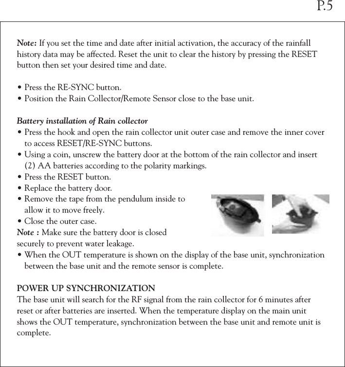 Note: If you set the time and date after initial activation, the accuracy of the rainfall history data may be affected. Reset the unit to clear the history by pressing the RESET button then set your desired time and date.•Press the RE-SYNC button.•Position the Rain Collector/Remote Sensor close to the base unit.Battery installation of Rain collector•Press the hook and open the rain collector unit outer case and remove the inner cover  to access RESET/RE-SYNC buttons.•Using a coin, unscrew the battery door at the bottom of the rain collector and insert  (2) AA batteries according to the polarity markings.•Press the RESET button.•Replace the battery door.•Remove the tape from the pendulum inside to  allow it to move freely.•Close the outer case.Note : Make sure the battery door is closedsecurely to prevent water leakage.•When the OUT temperature is shown on the display of the base unit, synchronization  between the base unit and the remote sensor is complete.POWER UP SYNCHRONIZATIONThe base unit will search for the RF signal from the rain collector for 6 minutes after reset or after batteries are inserted. When the temperature display on the main unit shows the OUT temperature, synchronization between the base unit and remote unit is complete.P.5