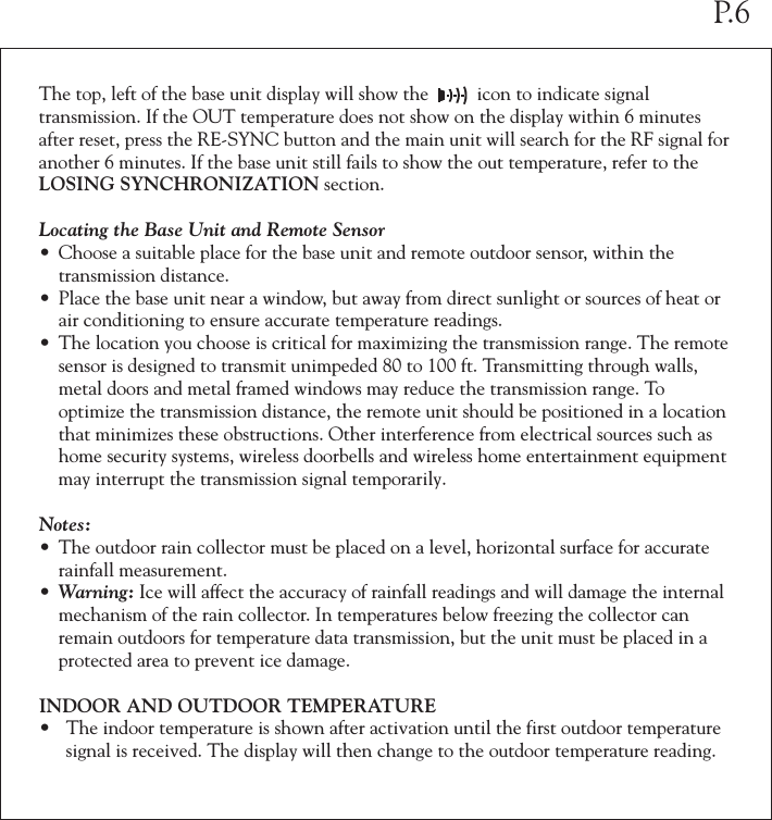 The top, left of the base unit display will show the          icon to indicate signal transmission. If the OUT temperature does not show on the display within 6 minutes after reset, press the RE-SYNC button and the main unit will search for the RF signal for another 6 minutes. If the base unit still fails to show the out temperature, refer to the LOSING SYNCHRONIZATION section.Locating the Base Unit and Remote Sensor• Choose a suitable place for the base unit and remote outdoor sensor, within the   transmission distance.• Place the base unit near a window, but away from direct sunlight or sources of heat or  air conditioning to ensure accurate temperature readings.• The location you choose is critical for maximizing the transmission range. The remote  sensor is designed to transmit unimpeded 80 to 100 ft. Transmitting through walls,  metal doors and metal framed windows may reduce the transmission range. To   optimize the transmission distance, the remote unit should be positioned in a location  that minimizes these obstructions. Other interference from electrical sources such as  home security systems, wireless doorbells and wireless home entertainment equipment  may interrupt the transmission signal temporarily.Notes:• The outdoor rain collector must be placed on a level, horizontal surface for accurate  rainfall measurement.• Warning: Ice will affect the accuracy of rainfall readings and will damage the internal  mechanism of the rain collector. In temperatures below freezing the collector can  remain outdoors for temperature data transmission, but the unit must be placed in a  protected area to prevent ice damage.INDOOR AND OUTDOOR TEMPERATURE• The indoor temperature is shown after activation until the first outdoor temperature  signal is received. The display will then change to the outdoor temperature reading. P.6