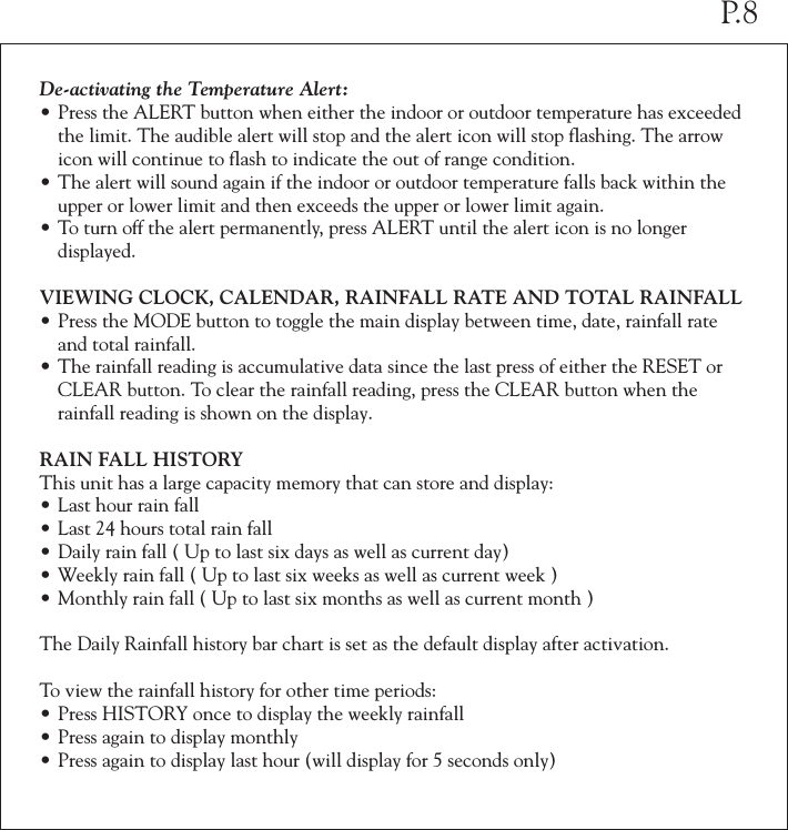 De-activating the Temperature Alert:•Press the ALERT button when either the indoor or outdoor temperature has exceeded  the limit. The audible alert will stop and the alert icon will stop flashing. The arrow  icon will continue to flash to indicate the out of range condition.•The alert will sound again if the indoor or outdoor temperature falls back within the  upper or lower limit and then exceeds the upper or lower limit again.•To turn off the alert permanently, press ALERT until the alert icon is no longer   displayed.VIEWING CLOCK, CALENDAR, RAINFALL RATE AND TOTAL RAINFALL•Press the MODE button to toggle the main display between time, date, rainfall rate  and total rainfall.•The rainfall reading is accumulative data since the last press of either the RESET or  CLEAR button. To clear the rainfall reading, press the CLEAR button when the  rainfall reading is shown on the display.RAIN FALL HISTORYThis unit has a large capacity memory that can store and display:•Last hour rain fall•Last 24 hours total rain fall•Daily rain fall ( Up to last six days as well as current day)•Weekly rain fall ( Up to last six weeks as well as current week )•Monthly rain fall ( Up to last six months as well as current month )The Daily Rainfall history bar chart is set as the default display after activation. To view the rainfall history for other time periods:•Press HISTORY once to display the weekly rainfall•Press again to display monthly•Press again to display last hour (will display for 5 seconds only)P.8