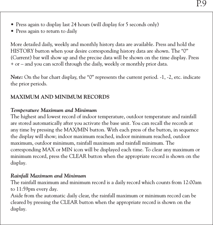 • Press again to display last 24 hours (will display for 5 seconds only)• Press again to return to dailyMore detailed daily, weekly and monthly history data are available. Press and hold the HISTORY button when your desire corresponding history data are shown. The “0” (Current) bar will show up and the precise data will be shown on the time display. Press + or – and you can scroll through the daily, weekly or monthly prior data.Note: On the bar chart display, the “0” represents the current period. -1, -2, etc. indicate the prior periods.MAXIMUM AND MINIMUM RECORDSTemperature Maximum and MinimumThe highest and lowest record of indoor temperature, outdoor temperature and rainfall are stored automatically after you activate the base unit. You can recall the records at any time by pressing the MAX/MIN button. With each press of the button, in sequence the display will show; indoor maximum reached, indoor minimum reached, outdoor maximum, outdoor minimum, rainfall maximum and rainfall minimum. The corresponding MAX or MIN icon will be displayed each time. To clear any maximum or minimum record, press the CLEAR button when the appropriate record is shown on the display.Rainfall Maximum and Minimum The rainfall maximum and minimum record is a daily record which counts from 12:00am to 11:59pm every day. Aside from the automatic daily clear, the rainfall maximum or minimum record can be cleared by pressing the CLEAR button when the appropriate record is shown on the display.P.9