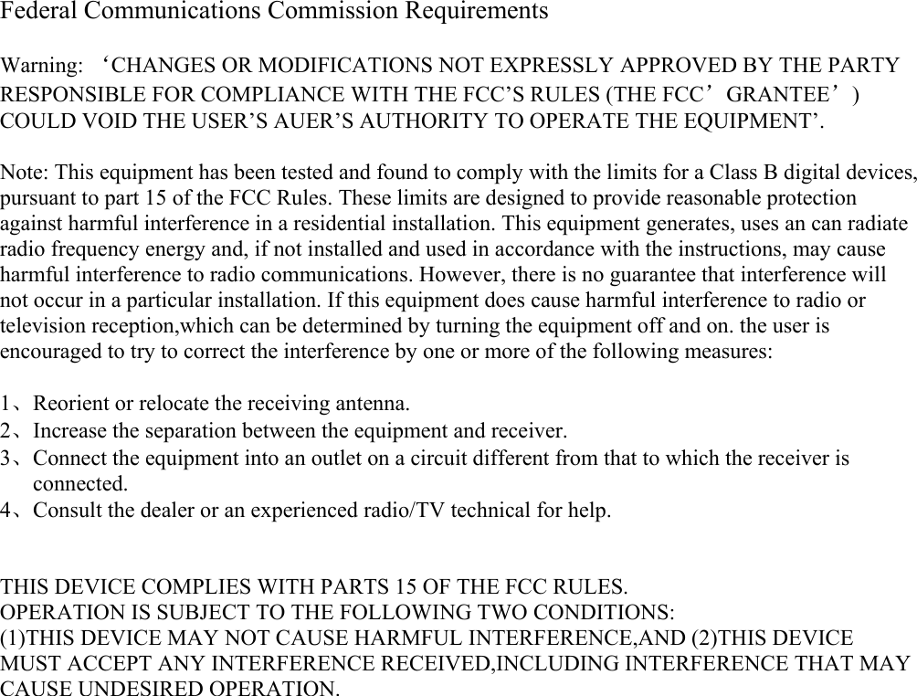 Federal Communications Commission Requirements  Warning: ‘CHANGES OR MODIFICATIONS NOT EXPRESSLY APPROVED BY THE PARTY RESPONSIBLE FOR COMPLIANCE WITH THE FCC’S RULES (THE FCC’GRANTEE’) COULD VOID THE USER’S AUER’S AUTHORITY TO OPERATE THE EQUIPMENT’.  Note: This equipment has been tested and found to comply with the limits for a Class B digital devices, pursuant to part 15 of the FCC Rules. These limits are designed to provide reasonable protection against harmful interference in a residential installation. This equipment generates, uses an can radiate radio frequency energy and, if not installed and used in accordance with the instructions, may cause harmful interference to radio communications. However, there is no guarantee that interference will not occur in a particular installation. If this equipment does cause harmful interference to radio or television reception,which can be determined by turning the equipment off and on. the user is encouraged to try to correct the interference by one or more of the following measures:  1、Reorient or relocate the receiving antenna. 2、Increase the separation between the equipment and receiver. 3、Connect the equipment into an outlet on a circuit different from that to which the receiver is connected. 4、Consult the dealer or an experienced radio/TV technical for help.   THIS DEVICE COMPLIES WITH PARTS 15 OF THE FCC RULES. OPERATION IS SUBJECT TO THE FOLLOWING TWO CONDITIONS: (1)THIS DEVICE MAY NOT CAUSE HARMFUL INTERFERENCE,AND (2)THIS DEVICE MUST ACCEPT ANY INTERFERENCE RECEIVED,INCLUDING INTERFERENCE THAT MAY CAUSE UNDESIRED OPERATION.