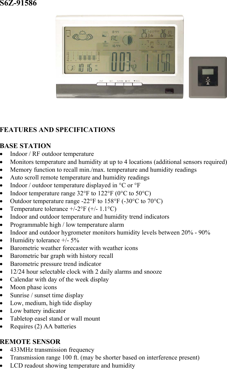 S6Z-91586               FEATURES AND SPECIFICATIONS  BASE STATION •  Indoor / RF outdoor temperature •  Monitors temperature and humidity at up to 4 locations (additional sensors required) •  Memory function to recall min./max. temperature and humidity readings •  Auto scroll remote temperature and humidity readings •  Indoor / outdoor temperature displayed in °C or °F •  Indoor temperature range 32°F to 122°F (0°C to 50°C) •  Outdoor temperature range -22°F to 158°F (-30°C to 70°C) •  Temperature tolerance +/-2°F (+/- 1.1°C) •  Indoor and outdoor temperature and humidity trend indicators •  Programmable high / low temperature alarm •  Indoor and outdoor hygrometer monitors humidity levels between 20% - 90% •  Humidity tolerance +/- 5% •  Barometric weather forecaster with weather icons •  Barometric bar graph with history recall •  Barometric pressure trend indicator •  12/24 hour selectable clock with 2 daily alarms and snooze •  Calendar with day of the week display •  Moon phase icons •  Sunrise / sunset time display •  Low, medium, high tide display •  Low battery indicator •  Tabletop easel stand or wall mount •  Requires (2) AA batteries  REMOTE SENSOR •  433MHz transmission frequency •  Transmission range 100 ft. (may be shorter based on interference present) •  LCD readout showing temperature and humidity 