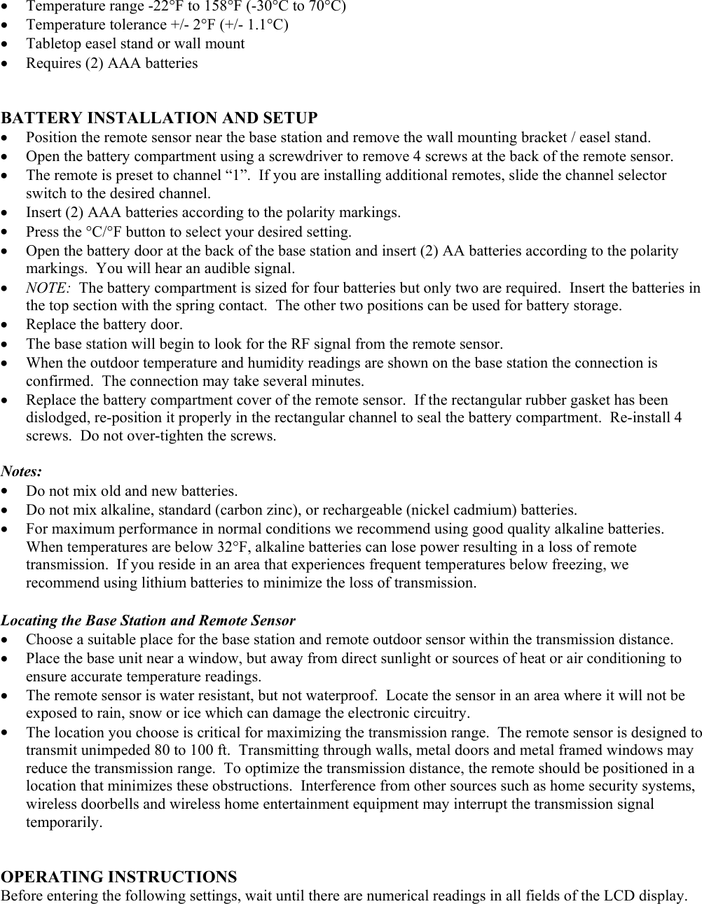 •  Temperature range -22°F to 158°F (-30°C to 70°C) •  Temperature tolerance +/- 2°F (+/- 1.1°C) •  Tabletop easel stand or wall mount •  Requires (2) AAA batteries   BATTERY INSTALLATION AND SETUP •  Position the remote sensor near the base station and remove the wall mounting bracket / easel stand. •  Open the battery compartment using a screwdriver to remove 4 screws at the back of the remote sensor. •  The remote is preset to channel “1”.  If you are installing additional remotes, slide the channel selector switch to the desired channel. •  Insert (2) AAA batteries according to the polarity markings. •  Press the °C/°F button to select your desired setting. •  Open the battery door at the back of the base station and insert (2) AA batteries according to the polarity markings.  You will hear an audible signal. •  NOTE:  The battery compartment is sized for four batteries but only two are required.  Insert the batteries in the top section with the spring contact.  The other two positions can be used for battery storage. •  Replace the battery door. •  The base station will begin to look for the RF signal from the remote sensor. •  When the outdoor temperature and humidity readings are shown on the base station the connection is confirmed.  The connection may take several minutes. •  Replace the battery compartment cover of the remote sensor.  If the rectangular rubber gasket has been dislodged, re-position it properly in the rectangular channel to seal the battery compartment.  Re-install 4 screws.  Do not over-tighten the screws.  Notes: •  Do not mix old and new batteries. •  Do not mix alkaline, standard (carbon zinc), or rechargeable (nickel cadmium) batteries. •  For maximum performance in normal conditions we recommend using good quality alkaline batteries.  When temperatures are below 32°F, alkaline batteries can lose power resulting in a loss of remote transmission.  If you reside in an area that experiences frequent temperatures below freezing, we recommend using lithium batteries to minimize the loss of transmission.   Locating the Base Station and Remote Sensor •  Choose a suitable place for the base station and remote outdoor sensor within the transmission distance. •  Place the base unit near a window, but away from direct sunlight or sources of heat or air conditioning to ensure accurate temperature readings. •  The remote sensor is water resistant, but not waterproof.  Locate the sensor in an area where it will not be exposed to rain, snow or ice which can damage the electronic circuitry. •  The location you choose is critical for maximizing the transmission range.  The remote sensor is designed to transmit unimpeded 80 to 100 ft.  Transmitting through walls, metal doors and metal framed windows may reduce the transmission range.  To optimize the transmission distance, the remote should be positioned in a location that minimizes these obstructions.  Interference from other sources such as home security systems, wireless doorbells and wireless home entertainment equipment may interrupt the transmission signal temporarily.   OPERATING INSTRUCTIONS Before entering the following settings, wait until there are numerical readings in all fields of the LCD display. 