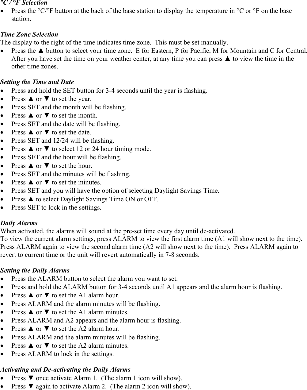  °C / °F Selection •  Press the °C/°F button at the back of the base station to display the temperature in °C or °F on the base station.  Time Zone Selection The display to the right of the time indicates time zone.  This must be set manually.   •  Press the ▲ button to select your time zone.  E for Eastern, P for Pacific, M for Mountain and C for Central.  After you have set the time on your weather center, at any time you can press ▲ to view the time in the other time zones.      Setting the Time and Date •  Press and hold the SET button for 3-4 seconds until the year is flashing. •  Press ▲ or ▼ to set the year. •  Press SET and the month will be flashing. •  Press ▲ or ▼ to set the month. •  Press SET and the date will be flashing. •  Press ▲ or ▼ to set the date. •  Press SET and 12/24 will be flashing. •  Press ▲ or ▼ to select 12 or 24 hour timing mode. •  Press SET and the hour will be flashing. •  Press ▲ or ▼ to set the hour. •  Press SET and the minutes will be flashing. •  Press ▲ or ▼ to set the minutes. •  Press SET and you will have the option of selecting Daylight Savings Time. •  Press ▲ to select Daylight Savings Time ON or OFF.  •  Press SET to lock in the settings.  Daily Alarms When activated, the alarms will sound at the pre-set time every day until de-activated. To view the current alarm settings, press ALARM to view the first alarm time (A1 will show next to the time).  Press ALARM again to view the second alarm time (A2 will show next to the time).  Press ALARM again to revert to current time or the unit will revert automatically in 7-8 seconds.  Setting the Daily Alarms •  Press the ALARM button to select the alarm you want to set. •  Press and hold the ALARM button for 3-4 seconds until A1 appears and the alarm hour is flashing. •  Press ▲ or ▼ to set the A1 alarm hour. •  Press ALARM and the alarm minutes will be flashing. •  Press ▲ or ▼ to set the A1 alarm minutes. •  Press ALARM and A2 appears and the alarm hour is flashing. •  Press ▲ or ▼ to set the A2 alarm hour. •  Press ALARM and the alarm minutes will be flashing. •  Press ▲ or ▼ to set the A2 alarm minutes. •  Press ALARM to lock in the settings.  Activating and De-activating the Daily Alarms •  Press ▼ once activate Alarm 1.  (The alarm 1 icon will show). •  Press ▼ again to activate Alarm 2.  (The alarm 2 icon will show). 