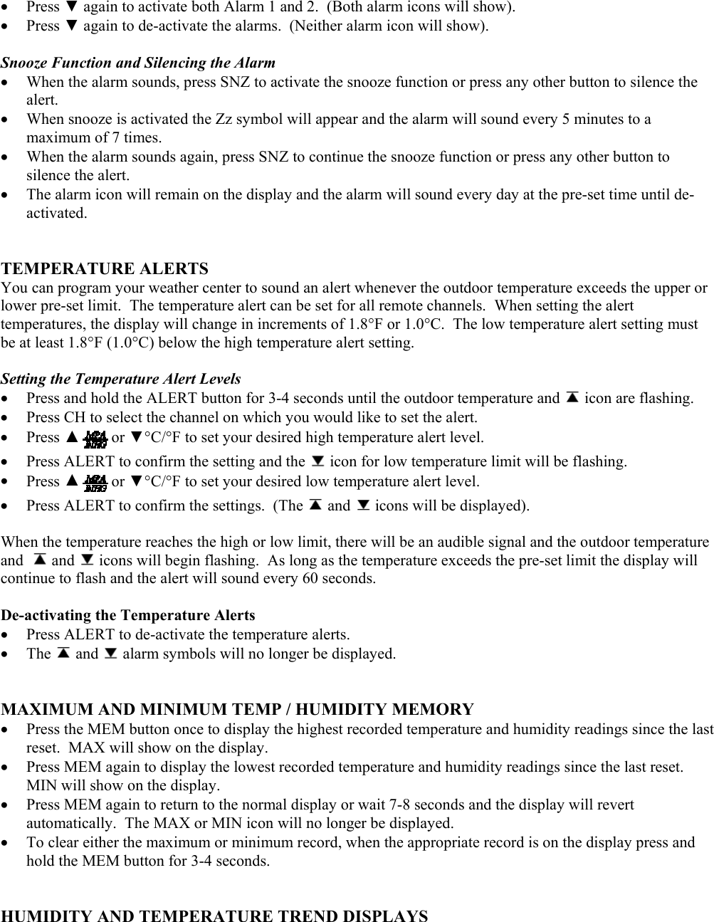 •  Press ▼ again to activate both Alarm 1 and 2.  (Both alarm icons will show). •  Press ▼ again to de-activate the alarms.  (Neither alarm icon will show).  Snooze Function and Silencing the Alarm •  When the alarm sounds, press SNZ to activate the snooze function or press any other button to silence the alert. •  When snooze is activated the Zz symbol will appear and the alarm will sound every 5 minutes to a maximum of 7 times. •  When the alarm sounds again, press SNZ to continue the snooze function or press any other button to silence the alert. •  The alarm icon will remain on the display and the alarm will sound every day at the pre-set time until de-activated.   TEMPERATURE ALERTS You can program your weather center to sound an alert whenever the outdoor temperature exceeds the upper or lower pre-set limit.  The temperature alert can be set for all remote channels.  When setting the alert temperatures, the display will change in increments of 1.8°F or 1.0°C.  The low temperature alert setting must be at least 1.8°F (1.0°C) below the high temperature alert setting.   Setting the Temperature Alert Levels •  Press and hold the ALERT button for 3-4 seconds until the outdoor temperature and   icon are flashing. •  Press CH to select the channel on which you would like to set the alert. •  Press ▲or ▼°C/°F to set your desired high temperature alert level. •  Press ALERT to confirm the setting and the   icon for low temperature limit will be flashing. •  Press ▲or ▼°C/°F to set your desired low temperature alert level. •  Press ALERT to confirm the settings.  (The   and   icons will be displayed).  When the temperature reaches the high or low limit, there will be an audible signal and the outdoor temperature and    and   icons will begin flashing.  As long as the temperature exceeds the pre-set limit the display will continue to flash and the alert will sound every 60 seconds.  De-activating the Temperature Alerts •  Press ALERT to de-activate the temperature alerts. •  The   and   alarm symbols will no longer be displayed.   MAXIMUM AND MINIMUM TEMP / HUMIDITY MEMORY •  Press the MEM button once to display the highest recorded temperature and humidity readings since the last reset.  MAX will show on the display. •  Press MEM again to display the lowest recorded temperature and humidity readings since the last reset.  MIN will show on the display. •  Press MEM again to return to the normal display or wait 7-8 seconds and the display will revert automatically.  The MAX or MIN icon will no longer be displayed. •  To clear either the maximum or minimum record, when the appropriate record is on the display press and hold the MEM button for 3-4 seconds.    HUMIDITY AND TEMPERATURE TREND DISPLAYS 