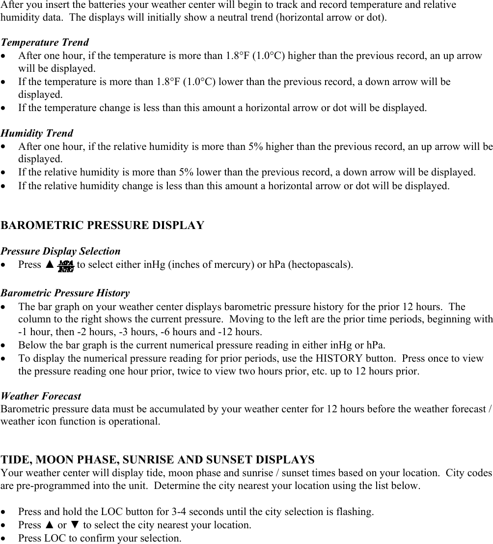 After you insert the batteries your weather center will begin to track and record temperature and relative humidity data.  The displays will initially show a neutral trend (horizontal arrow or dot).   Temperature Trend •  After one hour, if the temperature is more than 1.8°F (1.0°C) higher than the previous record, an up arrow will be displayed. •  If the temperature is more than 1.8°F (1.0°C) lower than the previous record, a down arrow will be displayed. •  If the temperature change is less than this amount a horizontal arrow or dot will be displayed.  Humidity Trend •  After one hour, if the relative humidity is more than 5% higher than the previous record, an up arrow will be displayed.   •  If the relative humidity is more than 5% lower than the previous record, a down arrow will be displayed. •  If the relative humidity change is less than this amount a horizontal arrow or dot will be displayed.   BAROMETRIC PRESSURE DISPLAY  Pressure Display Selection  •  Press ▲to select either inHg (inches of mercury) or hPa (hectopascals).  Barometric Pressure History •  The bar graph on your weather center displays barometric pressure history for the prior 12 hours.  The column to the right shows the current pressure.  Moving to the left are the prior time periods, beginning with -1 hour, then -2 hours, -3 hours, -6 hours and -12 hours.  •  Below the bar graph is the current numerical pressure reading in either inHg or hPa. •  To display the numerical pressure reading for prior periods, use the HISTORY button.  Press once to view the pressure reading one hour prior, twice to view two hours prior, etc. up to 12 hours prior.    Weather Forecast Barometric pressure data must be accumulated by your weather center for 12 hours before the weather forecast / weather icon function is operational.   TIDE, MOON PHASE, SUNRISE AND SUNSET DISPLAYS Your weather center will display tide, moon phase and sunrise / sunset times based on your location.  City codes are pre-programmed into the unit.  Determine the city nearest your location using the list below.  •  Press and hold the LOC button for 3-4 seconds until the city selection is flashing. •  Press ▲ or ▼ to select the city nearest your location. •  Press LOC to confirm your selection.        