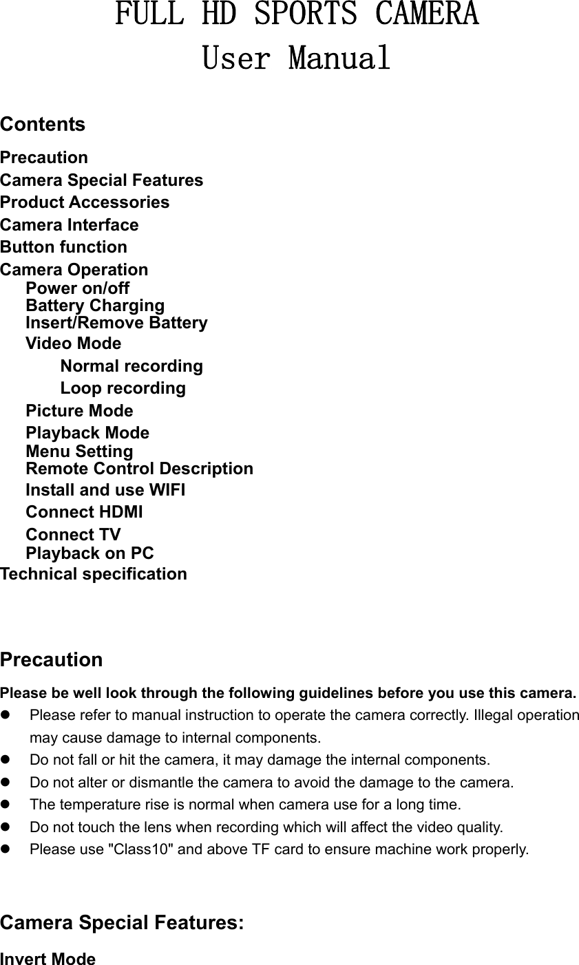 FULL HD SPORTS CAMERA User Manual  Contents Precaution Camera Special Features Product Accessories Camera Interface Button function Camera Operation       Power on/off       Battery Charging       Insert/Remove Battery    Video Mode        Normal recording        Loop recording    Picture Mode    Playback Mode       Menu Setting       Remote Control Description       Install and use WIFI    Connect HDMI    Connect TV    Playback on PC Technical specification    Precaution Please be well look through the following guidelines before you use this camera.   Please refer to manual instruction to operate the camera correctly. Illegal operation may cause damage to internal components.   Do not fall or hit the camera, it may damage the internal components.   Do not alter or dismantle the camera to avoid the damage to the camera.   The temperature rise is normal when camera use for a long time.   Do not touch the lens when recording which will affect the video quality.   Please use &quot;Class10&quot; and above TF card to ensure machine work properly.   Camera Special Features: Invert Mode 