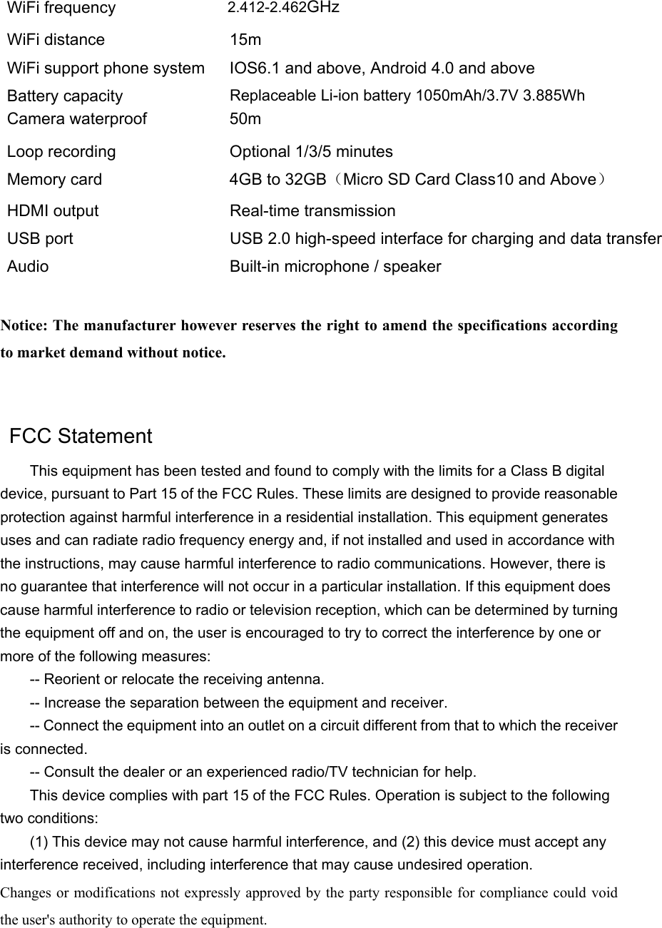 WiFi frequency  2.4GHz-2.4835GHz WiFi distance  15m WiFi support phone system  IOS6.1 and above, Android 4.0 and above Battery capacity  Replaceable Li-ion battery 1050mAh/3.7V 3.885Wh Camera waterproof  50m   Loop recording  Optional 1/3/5 minutes Memory card  4GB to 32GB（Micro SD Card Class10 and Above） HDMI output  Real-time transmission USB port  USB 2.0 high-speed interface for charging and data transfer   Audio  Built-in microphone / speaker   Notice: The manufacturer however reserves the right to amend the specifications according to market demand without notice.    FCC Statement   This equipment has been tested and found to comply with the limits for a Class B digital device, pursuant to Part 15 of the FCC Rules. These limits are designed to provide reasonable protection against harmful interference in a residential installation. This equipment generates uses and can radiate radio frequency energy and, if not installed and used in accordance with the instructions, may cause harmful interference to radio communications. However, there is no guarantee that interference will not occur in a particular installation. If this equipment does cause harmful interference to radio or television reception, which can be determined by turning the equipment off and on, the user is encouraged to try to correct the interference by one or more of the following measures:   -- Reorient or relocate the receiving antenna.   -- Increase the separation between the equipment and receiver.   -- Connect the equipment into an outlet on a circuit different from that to which the receiver is connected.   -- Consult the dealer or an experienced radio/TV technician for help.   This device complies with part 15 of the FCC Rules. Operation is subject to the following two conditions:   (1) This device may not cause harmful interference, and (2) this device must accept any interference received, including interference that may cause undesired operation.   Changes or modifications not expressly approved  by the party responsible for compliance could void the user&apos;s authority to operate the equipment. 2.412-2.462GHz