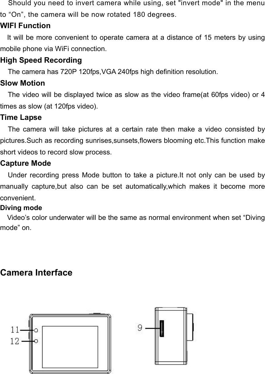     Should you need to invert camera while using, set &quot;invert mode&quot; in the menu to “On”, the camera will be now rotated 180 degrees. WIFI Function     It will be more convenient to operate camera at a distance of 15 meters by using mobile phone via WiFi connection. High Speed Recording   The camera has 720P 120fps,VGA 240fps high definition resolution. Slow Motion   The video will be displayed twice as slow as the video frame(at 60fps video) or 4 times as slow (at 120fps video).   Time Lapse   The  camera  will  take  pictures  at  a  certain  rate  then  make  a  video  consisted  by pictures.Such as recording sunrises,sunsets,flowers blooming etc.This function make short videos to record slow process. Capture Mode   Under  recording  press  Mode  button  to  take  a  picture.It  not  only  can  be  used  by manually  capture,but  also  can  be  set  automatically,which  makes  it  become  more convenient. Diving mode       Video’s color underwater will be the same as normal environment when set “Diving mode” on.     Camera Interface      