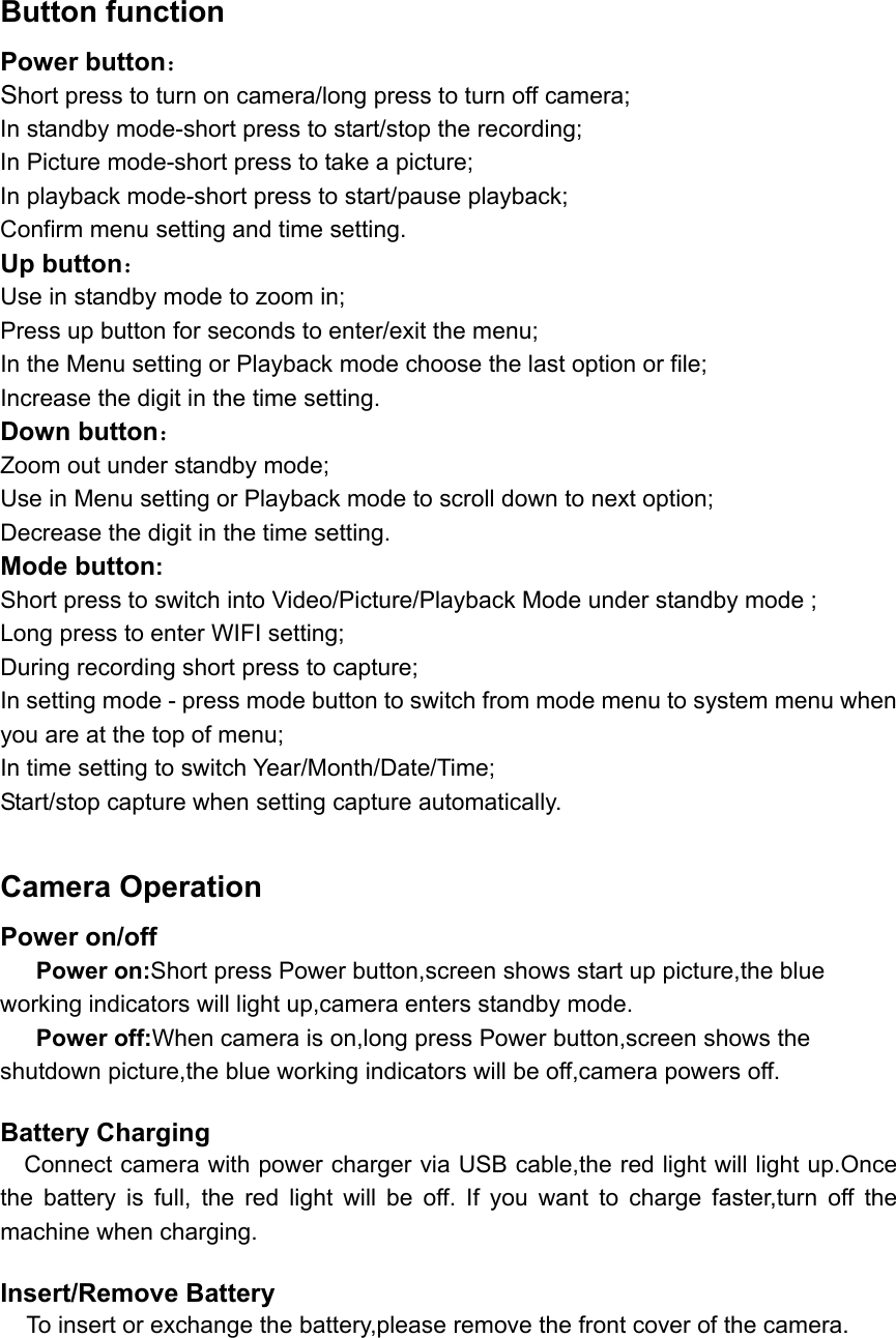  Button function Power button： Short press to turn on camera/long press to turn off camera; In standby mode-short press to start/stop the recording;   In Picture mode-short press to take a picture; In playback mode-short press to start/pause playback;   Confirm menu setting and time setting. Up button： Use in standby mode to zoom in;   Press up button for seconds to enter/exit the menu; In the Menu setting or Playback mode choose the last option or file;   Increase the digit in the time setting. Down button： Zoom out under standby mode;   Use in Menu setting or Playback mode to scroll down to next option;   Decrease the digit in the time setting.     Mode button: Short press to switch into Video/Picture/Playback Mode under standby mode ;   Long press to enter WIFI setting;   During recording short press to capture;   In setting mode - press mode button to switch from mode menu to system menu when you are at the top of menu; In time setting to switch Year/Month/Date/Time; Start/stop capture when setting capture automatically.  Camera Operation Power on/off    Power on:Short press Power button,screen shows start up picture,the blue working indicators will light up,camera enters standby mode.    Power off:When camera is on,long press Power button,screen shows the shutdown picture,the blue working indicators will be off,camera powers off.  Battery Charging     Connect camera with power charger via USB cable,the red light will light up.Once the  battery  is  full,  the  red  light  will  be  off.  If  you  want  to  charge  faster,turn  off  the machine when charging.  Insert/Remove Battery   To insert or exchange the battery,please remove the front cover of the camera.   