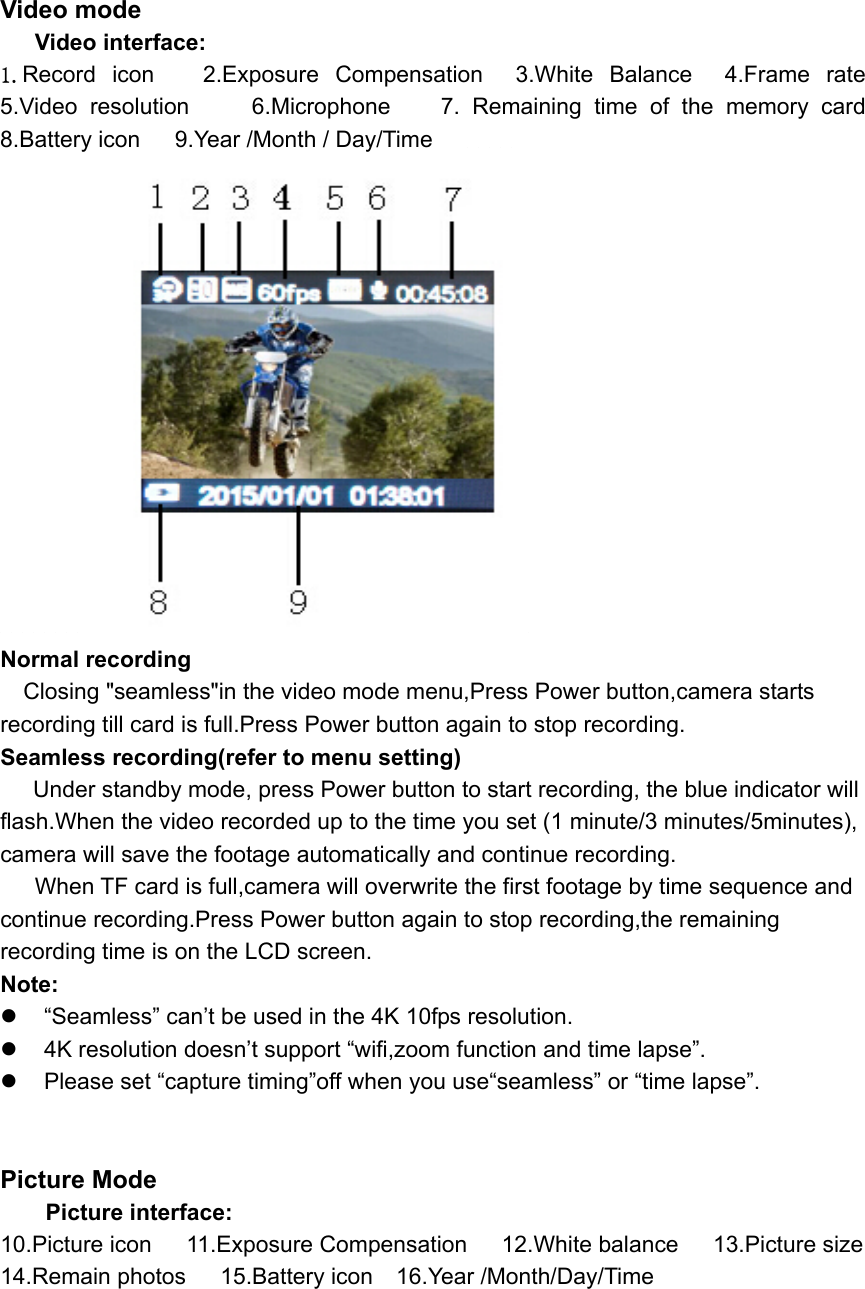 Video mode    Video interface: 1.Record icon   2.Exposure Compensation    3.White  Balance    4.Frame  rate                5.Video  resolution     6.Microphone    7. Remaining time of the memory card    8.Battery icon   9.Year /Month / Day/Time                  Normal recording     Closing &quot;seamless&quot;in the video mode menu,Press Power button,camera starts recording till card is full.Press Power button again to stop recording.     Seamless recording(refer to menu setting)    Under standby mode, press Power button to start recording, the blue indicator will flash.When the video recorded up to the time you set (1 minute/3 minutes/5minutes), camera will save the footage automatically and continue recording.      When TF card is full,camera will overwrite the first footage by time sequence and continue recording.Press Power button again to stop recording,the remaining recording time is on the LCD screen. Note:   “Seamless” can’t be used in the 4K 10fps resolution.   4K resolution doesn’t support “wifi,zoom function and time lapse”.   Please set “capture timing”off when you use“seamless” or “time lapse”.   Picture Mode Picture interface: 10.Picture icon   11.Exposure Compensation      12.White balance      13.Picture size 14.Remain photos      15.Battery icon    16.Year /Month/Day/Time         