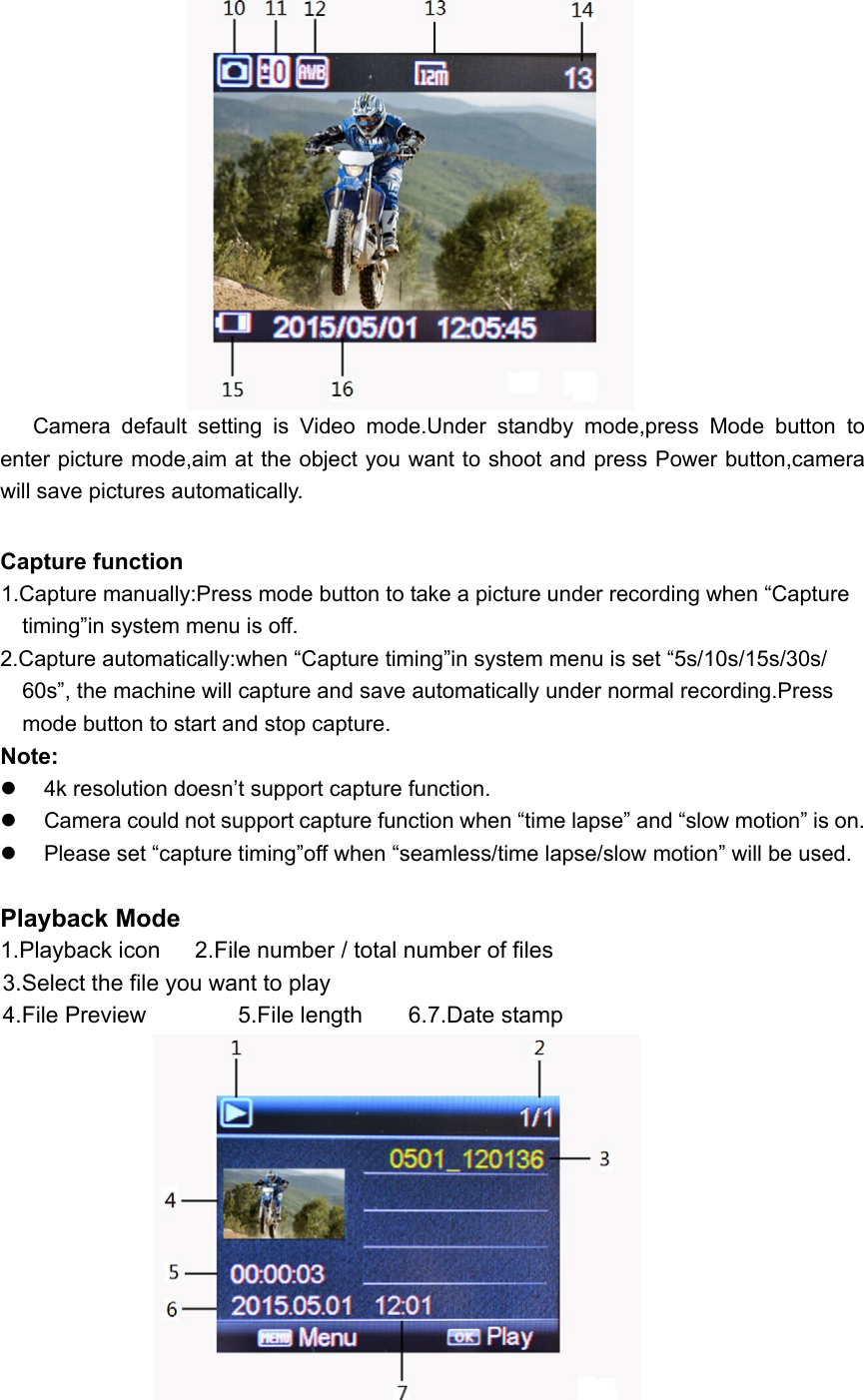                        Camera  default  setting  is  Video  mode.Under  standby  mode,press  Mode  button  to enter picture mode,aim at the object you want to shoot and press Power button,camera will save pictures automatically.  Capture function       1.Capture manually:Press mode button to take a picture under recording when “Capture       timing”in system menu is off. 2.Capture automatically:when “Capture timing”in system menu is set “5s/10s/15s/30s/     60s”, the machine will capture and save automatically under normal recording.Press     mode button to start and stop capture. Note:       4k resolution doesn’t support capture function.   Camera could not support capture function when “time lapse” and “slow motion” is on.   Please set “capture timing”off when “seamless/time lapse/slow motion” will be used.  Playback Mode 1.Playback icon   2.File number / total number of files      3.Select the file you want to play    4.File Preview        5.File length    6.7.Date stamp                                  