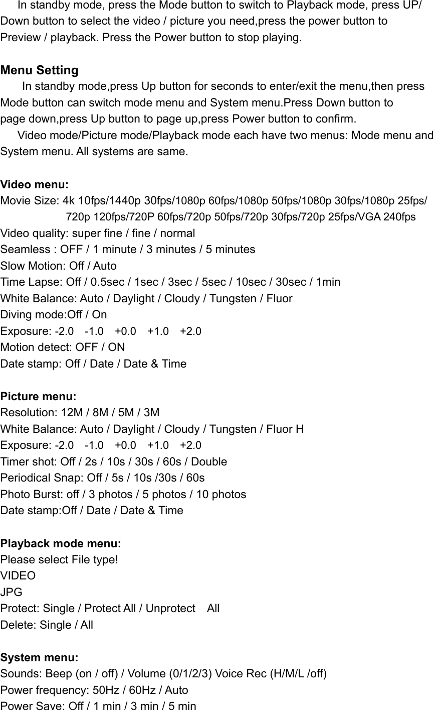    In standby mode, press the Mode button to switch to Playback mode, press UP/ Down button to select the video / picture you need,press the power button to   Preview / playback. Press the Power button to stop playing.  Menu Setting     In standby mode,press Up button for seconds to enter/exit the menu,then press   Mode button can switch mode menu and System menu.Press Down button to   page down,press Up button to page up,press Power button to confirm.      Video mode/Picture mode/Playback mode each have two menus: Mode menu and   System menu. All systems are same.  Video menu: Movie Size: 4k 10fps/1440p 30fps/1080p 60fps/1080p 50fps/1080p 30fps/1080p 25fps/                         720p 120fps/720P 60fps/720p 50fps/720p 30fps/720p 25fps/VGA 240fps Video quality: super fine / fine / normal   Seamless : OFF / 1 minute / 3 minutes / 5 minutes   Slow Motion: Off / Auto Time Lapse: Off / 0.5sec / 1sec / 3sec / 5sec / 10sec / 30sec / 1min White Balance: Auto / Daylight / Cloudy / Tungsten / Fluor Diving mode:Off / On Exposure: -2.0    -1.0    +0.0    +1.0    +2.0 Motion detect: OFF / ON   Date stamp: Off / Date / Date &amp; Time               Picture menu: Resolution: 12M / 8M / 5M / 3M White Balance: Auto / Daylight / Cloudy / Tungsten / Fluor H Exposure: -2.0    -1.0    +0.0    +1.0    +2.0 Timer shot: Off / 2s / 10s / 30s / 60s / Double Periodical Snap: Off / 5s / 10s /30s / 60s Photo Burst: off / 3 photos / 5 photos / 10 photos Date stamp:Off / Date / Date &amp; Time                                  Playback mode menu: Please select File type! VIDEO JPG Protect: Single / Protect All / Unprotect    All Delete: Single / All  System menu: Sounds: Beep (on / off) / Volume (0/1/2/3) Voice Rec (H/M/L /off) Power frequency: 50Hz / 60Hz / Auto Power Save: Off / 1 min / 3 min / 5 min 