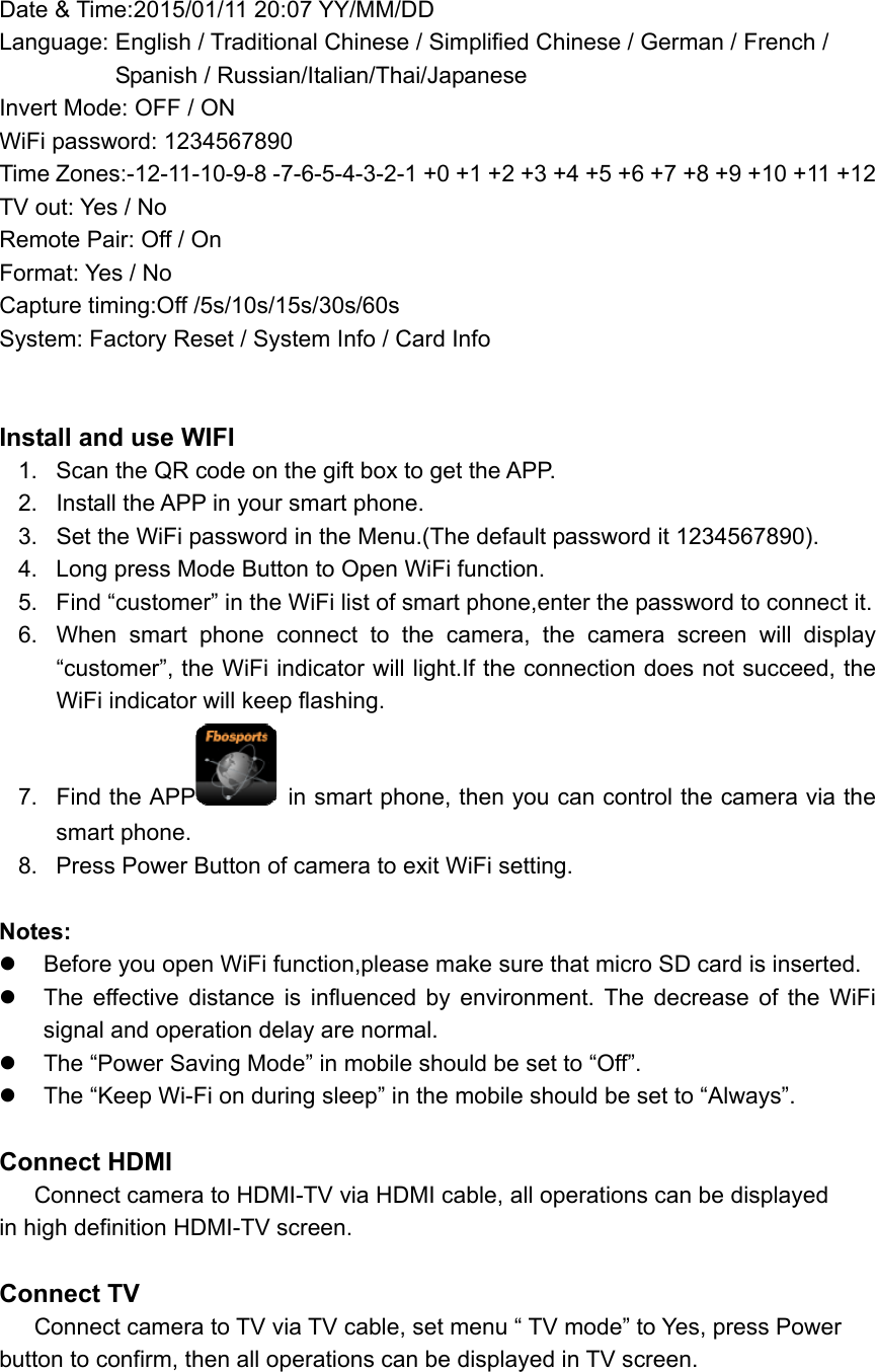 Date &amp; Time:2015/01/11 20:07 YY/MM/DD Language: English / Traditional Chinese / Simplified Chinese / German / French /             Spanish / Russian/Italian/Thai/Japanese Invert Mode: OFF / ON WiFi password: 1234567890 Time Zones:-12-11-10-9-8 -7-6-5-4-3-2-1 +0 +1 +2 +3 +4 +5 +6 +7 +8 +9 +10 +11 +12   TV out: Yes / No Remote Pair: Off / On   Format: Yes / No   Capture timing:Off /5s/10s/15s/30s/60s System: Factory Reset / System Info / Card Info       Install and use WIFI 1.  Scan the QR code on the gift box to get the APP. 2.  Install the APP in your smart phone. 3.  Set the WiFi password in the Menu.(The default password it 1234567890). 4.  Long press Mode Button to Open WiFi function. 5.  Find “customer” in the WiFi list of smart phone,enter the password to connect it. 6.  When  smart  phone  connect  to  the  camera,  the  camera  screen  will  display “customer”, the WiFi indicator will light.If the connection does not succeed, the WiFi indicator will keep flashing. 7.  Find the APP  in smart phone, then you can control the camera via the smart phone. 8.  Press Power Button of camera to exit WiFi setting.  Notes:   Before you open WiFi function,please make sure that micro SD card is inserted.   The  effective  distance  is  influenced  by  environment.  The  decrease  of  the  WiFi signal and operation delay are normal.   The “Power Saving Mode” in mobile should be set to “Off”.   The “Keep Wi-Fi on during sleep” in the mobile should be set to “Always”.  Connect HDMI    Connect camera to HDMI-TV via HDMI cable, all operations can be displayed   in high definition HDMI-TV screen.  Connect TV    Connect camera to TV via TV cable, set menu “ TV mode” to Yes, press Power   button to confirm, then all operations can be displayed in TV screen. 