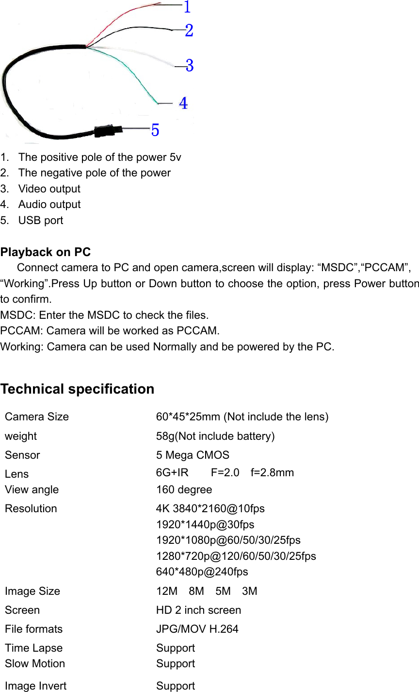  1.  The positive pole of the power 5v 2.  The negative pole of the power 3.  Video output 4.  Audio output 5.  USB port  Playback on PC    Connect camera to PC and open camera,screen will display: “MSDC”,“PCCAM”, “Working”.Press Up button or Down button to choose the option, press Power button to confirm. MSDC: Enter the MSDC to check the files. PCCAM: Camera will be worked as PCCAM. Working: Camera can be used Normally and be powered by the PC.  Technical specification Camera Size  60*45*25mm (Not include the lens) weight  58g(Not include battery) Sensor  5 Mega CMOS Lens  6G+IR    F=2.0  f=2.8mm       View angle  160 degree Resolution  4K 3840*2160@10fps 1920*1440p@30fps 1920*1080p@60/50/30/25fps 1280*720p@120/60/50/30/25fps 640*480p@240fps Image Size  12M    8M    5M    3M Screen  HD 2 inch screen File formats  JPG/MOV H.264 Time Lapse  Support Slow Motion  Support Image Invert  Support 