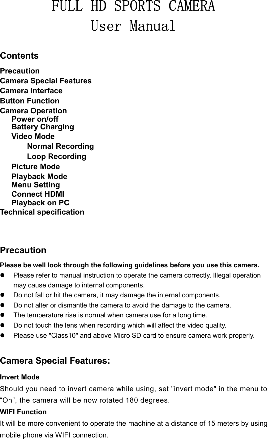 FULL HD SPORTS CAMERA User Manual  Contents Precaution Camera Special Features Camera Interface Button Function Camera Operation       Power on/off       Battery Charging       Video Mode               Normal Recording               Loop Recording       Picture Mode       Playback Mode       Menu Setting       Connect HDMI       Playback on PC Technical specification    Precaution Please be well look through the following guidelines before you use this camera.   Please refer to manual instruction to operate the camera correctly. Illegal operation may cause damage to internal components.   Do not fall or hit the camera, it may damage the internal components.   Do not alter or dismantle the camera to avoid the damage to the camera.   The temperature rise is normal when camera use for a long time.   Do not touch the lens when recording which will affect the video quality.   Please use &quot;Class10&quot; and above Micro SD card to ensure camera work properly.  Camera Special Features: Invert Mode Should you need to invert camera while using, set &quot;invert mode&quot; in the menu to “On”, the camera will be now rotated 180 degrees. WIFI Function It will be more convenient to operate the machine at a distance of 15 meters by using mobile phone via WIFI connection. 