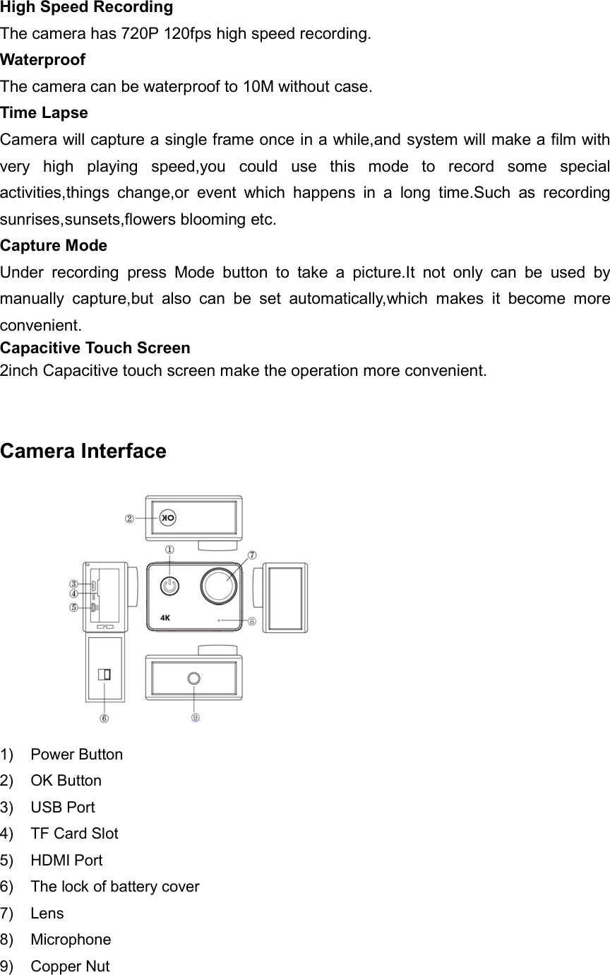 High Speed Recording The camera has 720P 120fps high speed recording. Waterproof The camera can be waterproof to 10M without case.   Time Lapse Camera will capture a single frame once in a while,and system will make a film with very  high  playing  speed,you  could  use  this  mode  to  record  some  special activities,things  change,or  event  which  happens  in  a  long  time.Such  as  recording sunrises,sunsets,flowers blooming etc. Capture Mode Under  recording  press  Mode  button  to  take  a  picture.It  not  only  can  be  used  by manually  capture,but  also  can  be  set  automatically,which  makes  it  become  more convenient. Capacitive Touch Screen 2inch Capacitive touch screen make the operation more convenient.       Camera Interface           1)  Power Button 2)  OK Button 3)  USB Port 4)  TF Card Slot 5)  HDMI Port 6)  The lock of battery cover 7)  Lens 8)  Microphone 9)  Copper Nut  