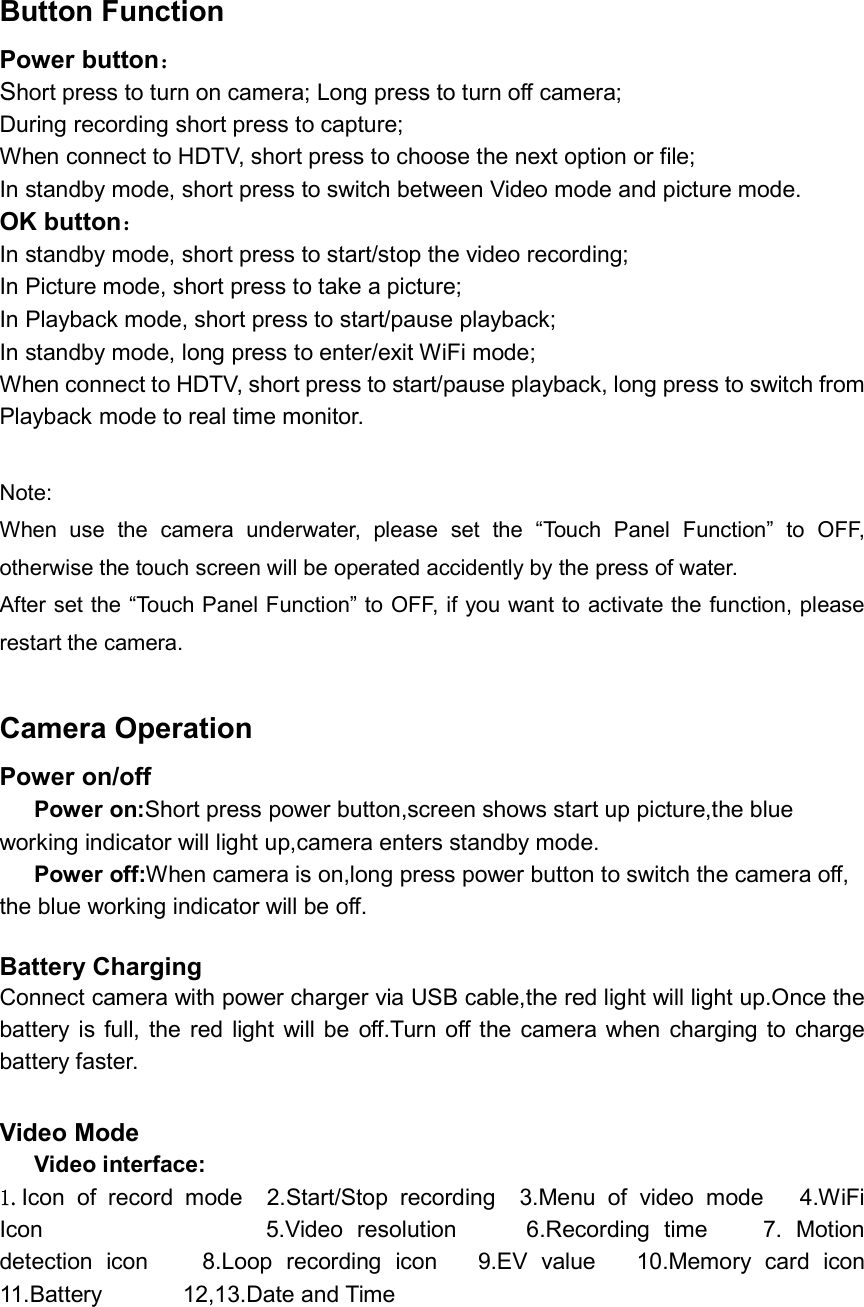 Button Function Power button： Short press to turn on camera; Long press to turn off camera; During recording short press to capture; When connect to HDTV, short press to choose the next option or file; In standby mode, short press to switch between Video mode and picture mode. OK button： In standby mode, short press to start/stop the video recording;   In Picture mode, short press to take a picture; In Playback mode, short press to start/pause playback; In standby mode, long press to enter/exit WiFi mode; When connect to HDTV, short press to start/pause playback, long press to switch from Playback mode to real time monitor.  Note:   When  use  the  camera  underwater,  please  set  the  “Touch  Panel  Function”  to  OFF, otherwise the touch screen will be operated accidently by the press of water. After set the “Touch Panel Function” to OFF, if you want to activate the function, please restart the camera.  Camera Operation Power on/off       Power on:Short press power button,screen shows start up picture,the blue working indicator will light up,camera enters standby mode.       Power off:When camera is on,long press power button to switch the camera off, the blue working indicator will be off.    Battery Charging     Connect camera with power charger via USB cable,the red light will light up.Once the battery is  full, the  red  light  will  be  off.Turn off the  camera  when  charging  to  charge battery faster.  Video Mode       Video interface: 1.Icon  of  record  mode    2.Start/Stop  recording    3.Menu  of  video  mode      4.WiFi Icon                                5.Video  resolution          6.Recording  time        7.  Motion detection  icon        8.Loop  recording  icon      9.EV  value      10.Memory  card  icon   11.Battery              12,13.Date and Time        