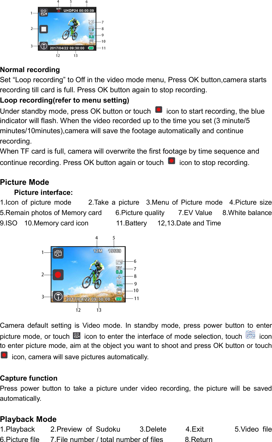           Normal recording Set “Loop recording” to Off in the video mode menu, Press OK button,camera starts   recording till card is full. Press OK button again to stop recording.     Loop recording(refer to menu setting) Under standby mode, press OK button or touch    icon to start recording, the blue indicator will flash. When the video recorded up to the time you set (3 minute/5 minutes/10minutes),camera will save the footage automatically and continue recording.   When TF card is full, camera will overwrite the first footage by time sequence and continue recording. Press OK button again or touch    icon to stop recording.  Picture Mode Picture interface: 1.Icon  of  picture  mode          2.Take  a  picture    3.Menu  of  Picture  mode    4.Picture  size                              5.Remain photos of Memory card        6.Picture quality        7.EV Value      8.White balance       9.ISO    10.Memory card icon                11.Battery      12,13.Date and Time                 Camera  default  setting  is  Video  mode.  In  standby  mode,  press  power  button  to  enter picture mode, or touch    icon to enter the interface of mode selection, touch    icon to enter picture mode, aim at the object you want to shoot and press OK button or touch   icon, camera will save pictures automatically.  Capture function Press  power  button  to  take  a  picture  under  video  recording,  the  picture  will  be  saved                 automatically.  Playback Mode 1.Playback        2.Preview  of  Sudoku          3.Delete          4.Exit                5.Video  file 6.Picture file      7.File number / total number of files            8.Return 