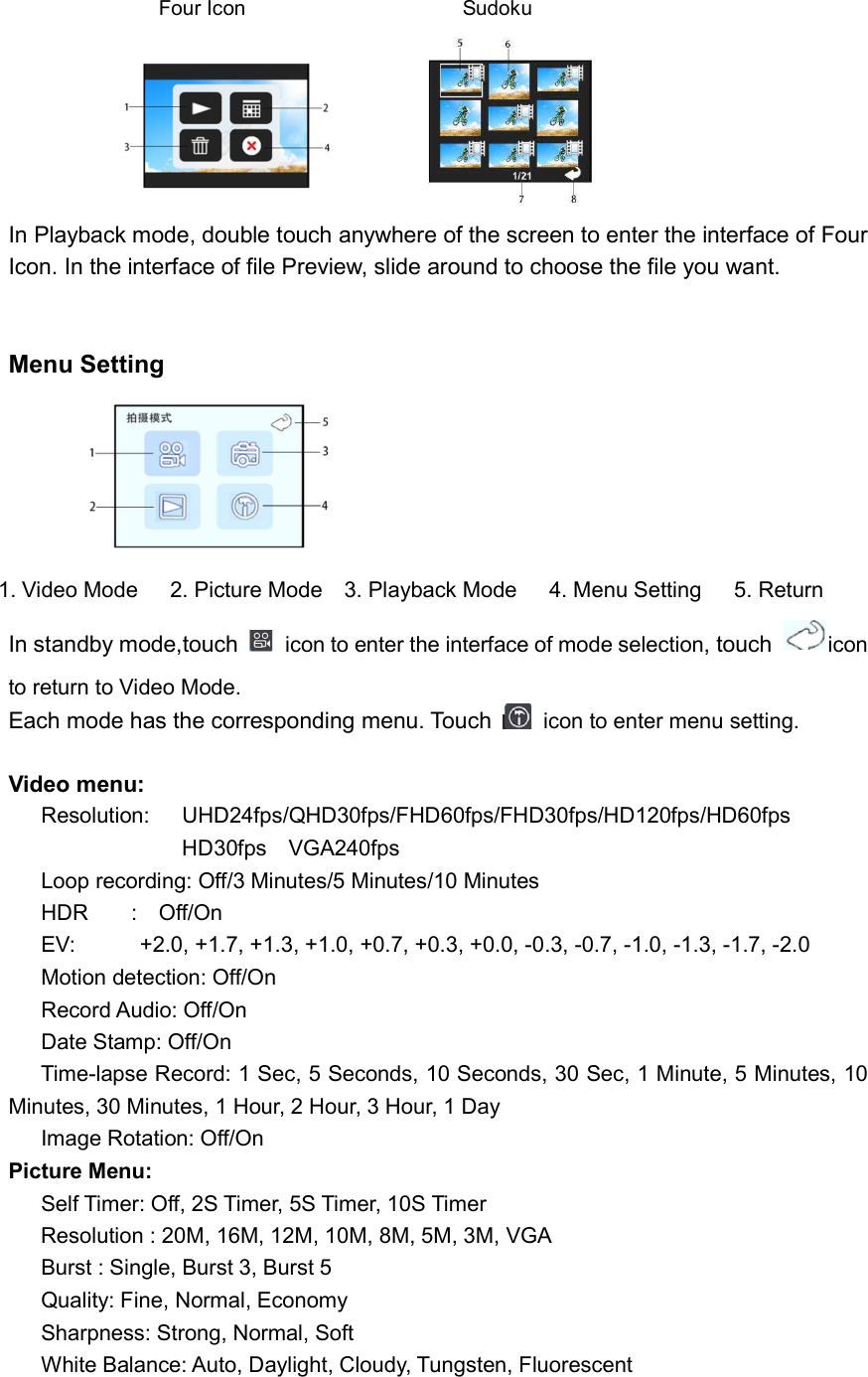                  Four Icon                   Sudoku                                    In Playback mode, double touch anywhere of the screen to enter the interface of Four Icon. In the interface of file Preview, slide around to choose the file you want.   Menu Setting                    1. Video Mode      2. Picture Mode    3. Playback Mode      4. Menu Setting      5. Return In standby mode,touch    icon to enter the interface of mode selection, touch  icon to return to Video Mode.    Each mode has the corresponding menu. Touch    icon to enter menu setting.    Video menu: Resolution:    UHD24fps/QHD30fps/FHD60fps/FHD30fps/HD120fps/HD60fps                             HD30fps    VGA240fps   Loop recording: Off/3 Minutes/5 Minutes/10 Minutes HDR        :    Off/On EV:            +2.0, +1.7, +1.3, +1.0, +0.7, +0.3, +0.0, -0.3, -0.7, -1.0, -1.3, -1.7, -2.0 Motion detection: Off/On Record Audio: Off/On Date Stamp: Off/On       Time-lapse Record: 1 Sec, 5 Seconds, 10 Seconds, 30 Sec, 1 Minute, 5 Minutes, 10                                           Minutes, 30 Minutes, 1 Hour, 2 Hour, 3 Hour, 1 Day Image Rotation: Off/On           Picture Menu:           Self Timer: Off, 2S Timer, 5S Timer, 10S Timer       Resolution : 20M, 16M, 12M, 10M, 8M, 5M, 3M, VGA Burst : Single, Burst 3, Burst 5 Quality: Fine, Normal, Economy Sharpness: Strong, Normal, Soft White Balance: Auto, Daylight, Cloudy, Tungsten, Fluorescent 