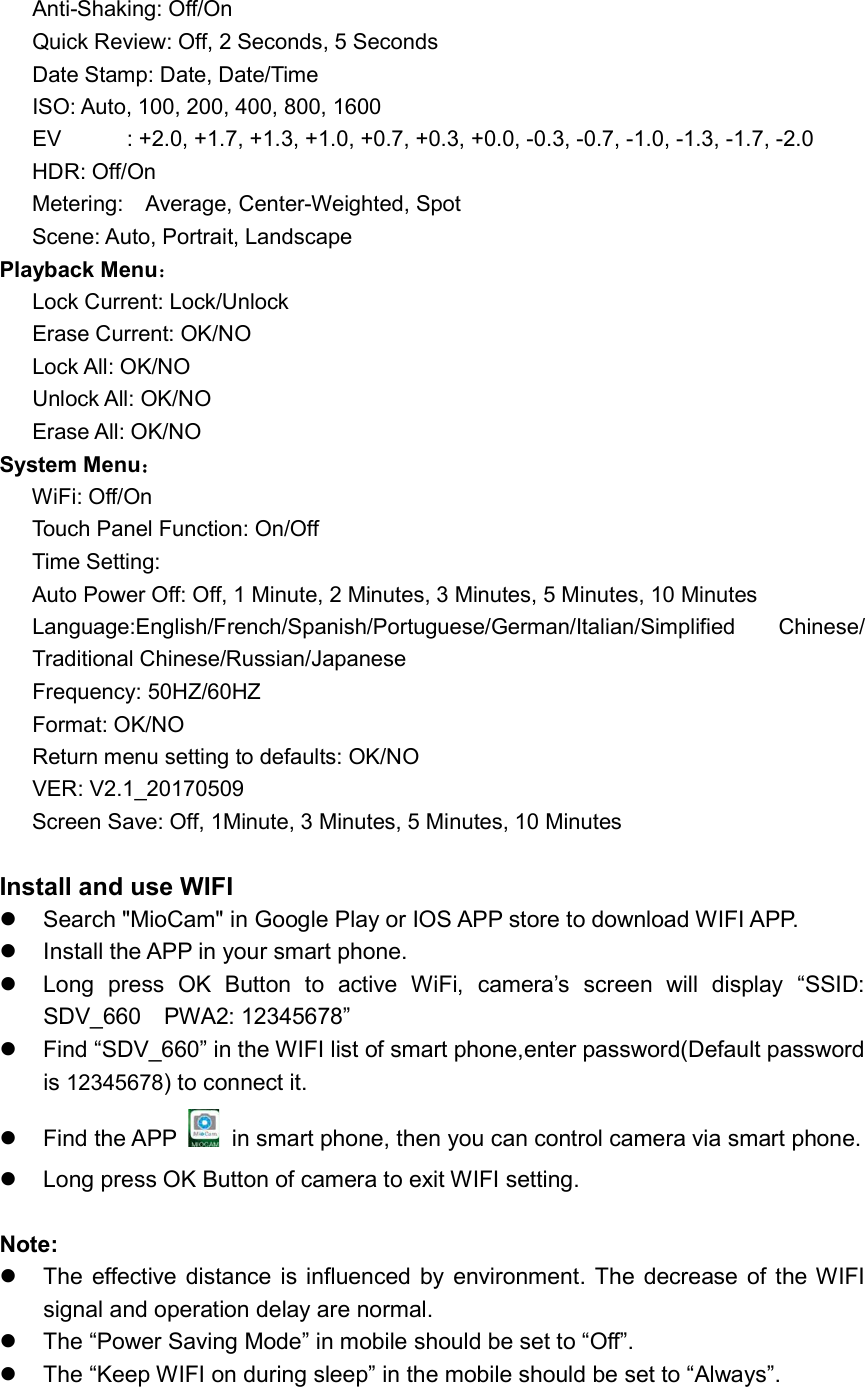 Anti-Shaking: Off/On Quick Review: Off, 2 Seconds, 5 Seconds Date Stamp: Date, Date/Time ISO: Auto, 100, 200, 400, 800, 1600 EV            : +2.0, +1.7, +1.3, +1.0, +0.7, +0.3, +0.0, -0.3, -0.7, -1.0, -1.3, -1.7, -2.0       HDR: Off/On       Metering:    Average, Center-Weighted, Spot       Scene: Auto, Portrait, Landscape Playback Menu： Lock Current: Lock/Unlock Erase Current: OK/NO Lock All: OK/NO Unlock All: OK/NO Erase All: OK/NO System Menu：       WiFi: Off/On       Touch Panel Function: On/Off       Time Setting:           Auto Power Off: Off, 1 Minute, 2 Minutes, 3 Minutes, 5 Minutes, 10 Minutes   Language:English/French/Spanish/Portuguese/German/Italian/Simplified  Chinese/ Traditional Chinese/Russian/Japanese Frequency: 50HZ/60HZ Format: OK/NO Return menu setting to defaults: OK/NO VER: V2.1_20170509       Screen Save: Off, 1Minute, 3 Minutes, 5 Minutes, 10 Minutes  Install and use WIFI   Search &quot;MioCam&quot; in Google Play or IOS APP store to download WIFI APP.   Install the APP in your smart phone.   Long  press  OK  Button  to  active  WiFi,  camera’s  screen  will  display  “SSID: SDV_660    PWA2: 12345678”   Find “SDV_660” in the WIFI list of smart phone,enter password(Default password is 12345678) to connect it.   Find the APP   in smart phone, then you can control camera via smart phone.   Long press OK Button of camera to exit WIFI setting.  Note:   The  effective distance  is influenced  by  environment.  The  decrease of  the WIFI signal and operation delay are normal.   The “Power Saving Mode” in mobile should be set to “Off”.   The “Keep WIFI on during sleep” in the mobile should be set to “Always”.  