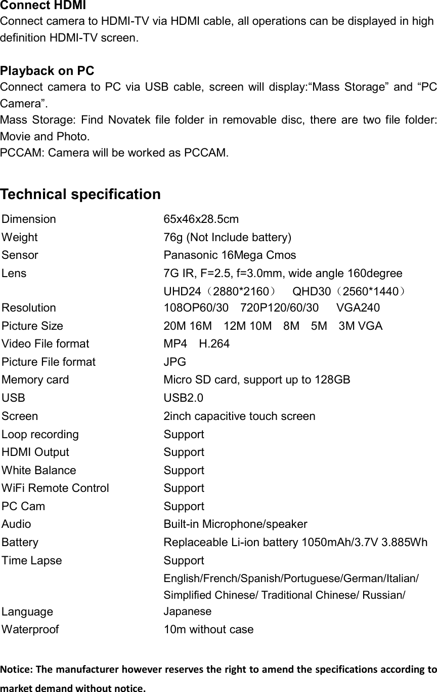 Connect HDMI Connect camera to HDMI-TV via HDMI cable, all operations can be displayed in high   definition HDMI-TV screen.  Playback on PC Connect camera to  PC via USB  cable,  screen will  display:“Mass Storage”  and “PC Camera”.   Mass Storage:  Find  Novatek  file folder  in removable  disc,  there  are  two  file  folder: Movie and Photo. PCCAM: Camera will be worked as PCCAM.  Technical specification Dimension  65x46x28.5cm Weight  76g (Not Include battery) Sensor  Panasonic 16Mega Cmos Lens  7G IR, F=2.5, f=3.0mm, wide angle 160degree Resolution   UHD24（2880*2160）    QHD30（2560*1440） 108OP60/30    720P120/60/30      VGA240 Picture Size  20M 16M    12M 10M    8M    5M    3M VGA Video File format  MP4    H.264 Picture File format  JPG Memory card  Micro SD card, support up to 128GB USB  USB2.0 Screen  2inch capacitive touch screen Loop recording  Support HDMI Output  Support White Balance  Support WiFi Remote Control  Support PC Cam  Support Audio  Built-in Microphone/speaker Battery  Replaceable Li-ion battery 1050mAh/3.7V 3.885Wh  Time Lapse  Support Language English/French/Spanish/Portuguese/German/Italian/ Simplified Chinese/ Traditional Chinese/ Russian/ Japanese Waterproof  10m without case  Notice: The manufacturer however reserves the right to amend the specifications according to market demand without notice.  