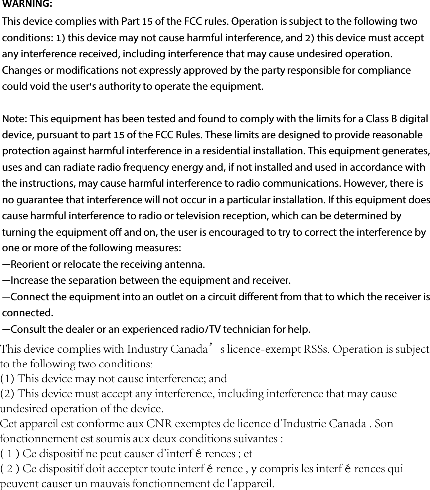 WARNING:  This device complies with Part 15 of the FCC rules. Operation is subject to the following two conditions: 1) this device may not cause harmful interference, and 2) this device must accept any interference received, including interference that may cause undesired operation.Changes or modifications not expressly approved by the party responsible for compliance could void the user&apos;s authority to operate the equipment.Note: This equipment has been tested and found to comply with the limits for a Class B digital device, pursuant to part 15 of the FCC Rules. These limits are designed to provide reasonable protection against harmful interference in a residential installation. This equipment generates, uses and can radiate radio frequency energy and, if not installed and used in accordance with the instructions, may cause harmful interference to radio communications. However, there is no guarantee that interference will not occur in a particular installation. If this equipment does cause harmful interference to radio or television reception, which can be determined by turning the equipment off and on, the user is encouraged to try to correct the interference by one or more of the following measures:—Reorient or relocate the receiving antenna.—Increase the separation between the equipment and receiver.—Connect the equipment into an outlet on a circuit different from that to which the receiver is connected.—Consult the dealer or an experienced radio/TV technician for help.This device complies with Industry Canada’s licence-exempt RSSs. Operation is subject to the following two conditions: (1) This device may not cause interference; and (2) This device must accept any interference, including interference that may cause undesired operation of the device. Cet appareil est conforme aux CNR exemptes de licence d&apos;Industrie Canada . Son fonctionnement est soumis aux deux conditions suivantes :( 1 ) Ce dispositif ne peut causer d&apos;interférences ; et( 2 ) Ce dispositif doit accepter toute interférence , y compris les interférences qui peuvent causer un mauvais fonctionnement de l&apos;appareil.