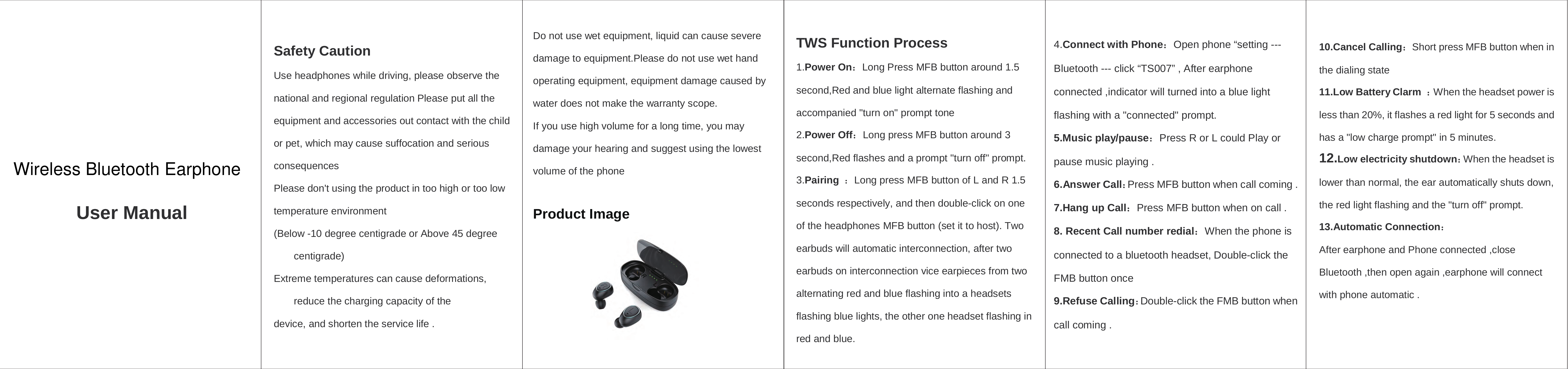    User Manual Safety Caution Use headphones while driving, please observe the national and regional regulation Please put all the equipment and accessories out contact with the child or pet, which may cause suffocation and serious consequences Please don&apos;t using the product in too high or too low temperature environment (Below -10 degree centigrade or Above 45 degree centigrade)                                   Extreme temperatures can cause deformations, reduce the charging capacity of the device, and shorten the service life . Do not use wet equipment, liquid can cause severe damage to equipment.Please do not use wet hand operating equipment, equipment damage caused by water does not make the warranty scope. If you use high volume for a long time, you may damage your hearing and suggest using the lowest volume of the phone  Product Image     TWS Function Process 1.Power On：Long Press MFB button around 1.5 second,Red and blue light alternate flashing and accompanied &quot;turn on&quot; prompt tone 2.Power Off：Long press MFB button around 3 second,Red flashes and a prompt &quot;turn off&quot; prompt. 3.Pairing  ：Long press MFB button of L and R 1.5 seconds respectively, and then double-click on one of the headphones MFB button (set it to host). Two earbuds will automatic interconnection, after two earbuds on interconnection vice earpieces from two alternating red and blue flashing into a headsets flashing blue lights, the other one headset flashing in red and blue. 4.Connect with Phone：Open phone “setting --- Bluetooth --- click “TS007” , After earphone connected ,indicator will turned into a blue light flashing with a &quot;connected&quot; prompt. 5.Music play/pause：Press R or L could Play or pause music playing . 6.Answer Call：Press MFB button when call coming . 7.Hang up Call：Press MFB button when on call . 8. Recent Call number redial：When the phone is connected to a bluetooth headset, Double-click the FMB button once 9.Refuse Calling：Double-click the FMB button when call coming . 10.Cancel Calling：Short press MFB button when in the dialing state 11.Low Battery Clarm  ：When the headset power is less than 20%, it flashes a red light for 5 seconds and has a &quot;low charge prompt&quot; in 5 minutes.                      12.Low electricity shutdown：When the headset is lower than normal, the ear automatically shuts down, the red light flashing and the &quot;turn off&quot; prompt. 13.Automatic Connection： After earphone and Phone connected ,close Bluetooth ,then open again ,earphone will connect with phone automatic .  Wireless Bluetooth Earphone