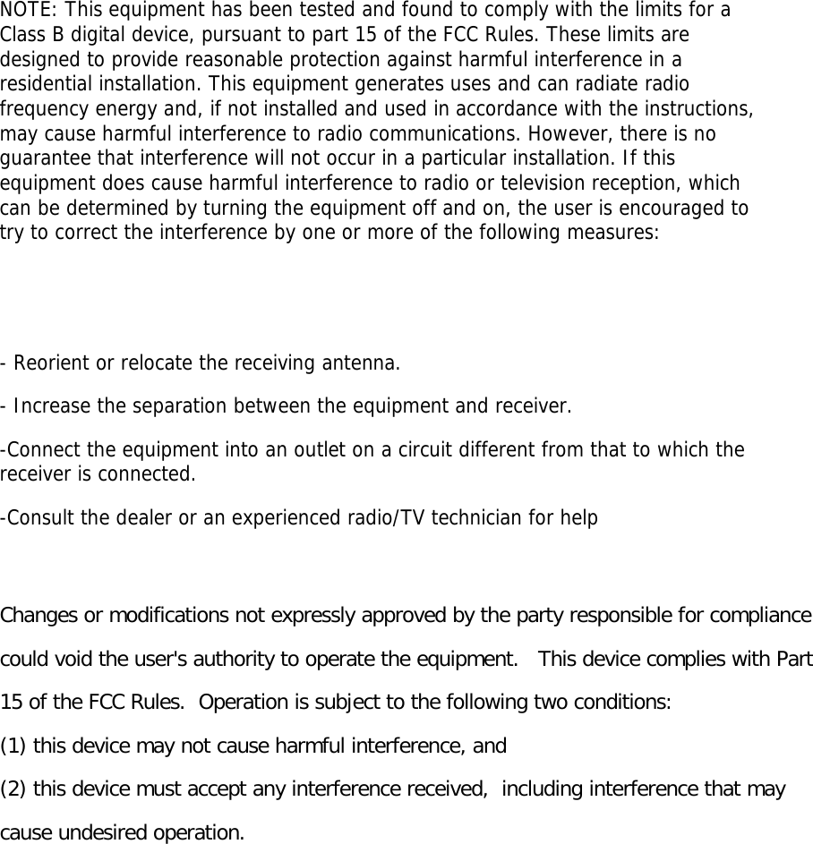 NOTE: This equipment has been tested and found to comply with the limits for a Class B digital device, pursuant to part 15 of the FCC Rules. These limits are designed to provide reasonable protection against harmful interference in a residential installation. This equipment generates uses and can radiate radio frequency energy and, if not installed and used in accordance with the instructions, may cause harmful interference to radio communications. However, there is no guarantee that interference will not occur in a particular installation. If this equipment does cause harmful interference to radio or television reception, which can be determined by turning the equipment off and on, the user is encouraged to try to correct the interference by one or more of the following measures:   - Reorient or relocate the receiving antenna. - Increase the separation between the equipment and receiver. -Connect the equipment into an outlet on a circuit different from that to which the receiver is connected. -Consult the dealer or an experienced radio/TV technician for help  Changes or modifications not expressly approved by the party responsible for compliance  could void the user&apos;s authority to operate the equipment.   This device complies with Part 15 of the FCC Rules.  Operation is subject to the following two conditions:  (1) this device may not cause harmful interference, and  (2) this device must accept any interference received,  including interference that may cause undesired operation.    