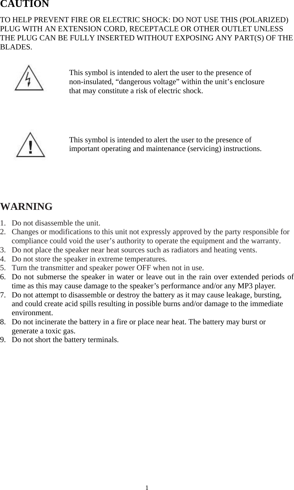 CAUTION  TO HELP PREVENT FIRE OR ELECTRIC SHOCK: DO NOT USE THIS (POLARIZED) PLUG WITH AN EXTENSION CORD, RECEPTACLE OR OTHER OUTLET UNLESS THE PLUG CAN BE FULLY INSERTED WITHOUT EXPOSING ANY PART(S) OF THE BLADES.     This symbol is intended to alert the user to the presence of non-insulated, &ldquo;dangerous voltage&rdquo; within the unit&rsquo;s enclosure that may constitute a risk of electric shock.        This symbol is intended to alert the user to the presence of important operating and maintenance (servicing) instructions.        WARNING  1. Do not disassemble the unit. 2. Changes or modifications to this unit not expressly approved by the party responsible for compliance could void the user&rsquo;s authority to operate the equipment and the warranty. 3. Do not place the speaker near heat sources such as radiators and heating vents. 4. Do not store the speaker in extreme temperatures. 5. Turn the transmitter and speaker power OFF when not in use. 6. Do not submerse the speaker in water or leave out in the rain over extended periods of time as this may cause damage to the speaker&rsquo;s performance and/or any MP3 player. 7. Do not attempt to disassemble or destroy the battery as it may cause leakage, bursting, and could create acid spills resulting in possible burns and/or damage to the immediate environment. 8. Do not incinerate the battery in a fire or place near heat. The battery may burst or generate a toxic gas. 9. Do not short the battery terminals.    1