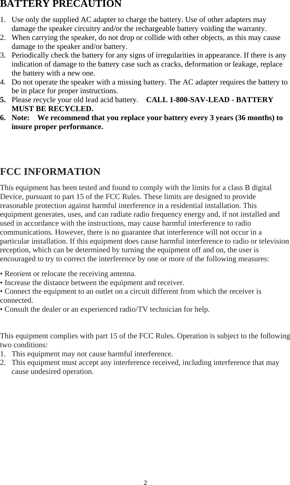  2BATTERY PRECAUTION  1. Use only the supplied AC adapter to charge the battery. Use of other adapters may damage the speaker circuitry and/or the rechargeable battery voiding the warranty. 2. When carrying the speaker, do not drop or collide with other objects, as this may cause damage to the speaker and/or battery. 3. Periodically check the battery for any signs of irregularities in appearance. If there is any indication of damage to the battery case such as cracks, deformation or leakage, replace the battery with a new one. 4. Do not operate the speaker with a missing battery. The AC adapter requires the battery to be in place for proper instructions.   5. Please recycle your old lead acid battery.  CALL 1-800-SAV-LEAD - BATTERY MUST BE RECYCLED. 6. Note:    We recommend that you replace your battery every 3 years (36 months) to insure proper performance.         FCC INFORMATION  This equipment has been tested and found to comply with the limits for a class B digital Device, pursuant to part 15 of the FCC Rules. These limits are designed to provide reasonable protection against harmful interference in a residential installation. This equipment generates, uses, and can radiate radio frequency energy and, if not installed and used in accordance with the instructions, may cause harmful interference to radio communications. However, there is no guarantee that interference will not occur in a particular installation. If this equipment does cause harmful interference to radio or television reception, which can be determined by turning the equipment off and on, the user is encouraged to try to correct the interference by one or more of the following measures:  &bull; Reorient or relocate the receiving antenna. &bull; Increase the distance between the equipment and receiver.   &bull; Connect the equipment to an outlet on a circuit different from which the receiver is connected. &bull; Consult the dealer or an experienced radio/TV technician for help.   This equipment complies with part 15 of the FCC Rules. Operation is subject to the following two conditions: 1. This equipment may not cause harmful interference. 2. This equipment must accept any interference received, including interference that may cause undesired operation.       