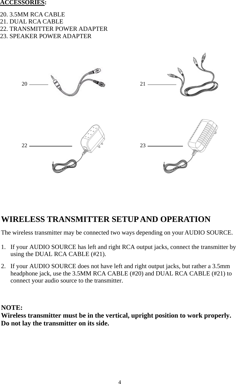    4                                      22 ACCESSORIES:  20. 3.5MM RCA CABLE 21. DUAL RCA CABLE 22. TRANSMITTER POWER ADAPTER 23. SPEAKER POWER ADAPTER  20  21       2322          WIRELESS TRANSMITTER SETUP AND OPERATION  The wireless transmitter may be connected two ways depending on your AUDIO SOURCE.  1. If your AUDIO SOURCE has left and right RCA output jacks, connect the transmitter by using the DUAL RCA CABLE (#21).   2. If your AUDIO SOURCE does not have left and right output jacks, but rather a 3.5mm headphone jack, use the 3.5MM RCA CABLE (#20) and DUAL RCA CABLE (#21) to connect your audio source to the transmitter.     NOTE:  Wireless transmitter must be in the vertical, upright position to work properly. Do not lay the transmitter on its side.   