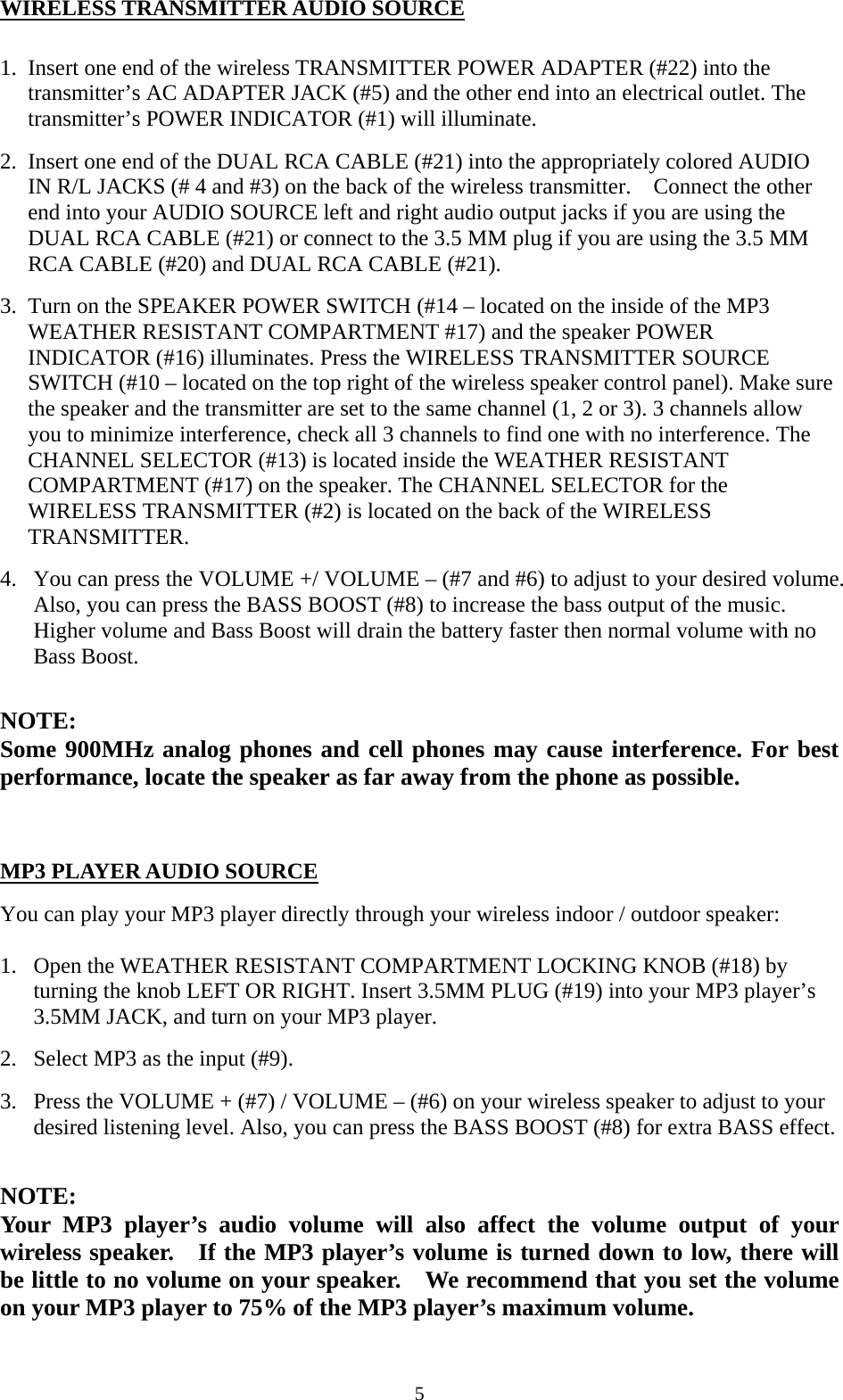  5WIRELESS TRANSMITTER AUDIO SOURCE  1. Insert one end of the wireless TRANSMITTER POWER ADAPTER (#22) into the transmitter&rsquo;s AC ADAPTER JACK (#5) and the other end into an electrical outlet. The transmitter&rsquo;s POWER INDICATOR (#1) will illuminate.   2. Insert one end of the DUAL RCA CABLE (#21) into the appropriately colored AUDIO IN R/L JACKS (# 4 and #3) on the back of the wireless transmitter.    Connect the other end into your AUDIO SOURCE left and right audio output jacks if you are using the DUAL RCA CABLE (#21) or connect to the 3.5 MM plug if you are using the 3.5 MM RCA CABLE (#20) and DUAL RCA CABLE (#21). 3. Turn on the SPEAKER POWER SWITCH (#14 &ndash; located on the inside of the MP3 WEATHER RESISTANT COMPARTMENT #17) and the speaker POWER INDICATOR (#16) illuminates. Press the WIRELESS TRANSMITTER SOURCE SWITCH (#10 &ndash; located on the top right of the wireless speaker control panel). Make sure the speaker and the transmitter are set to the same channel (1, 2 or 3). 3 channels allow you to minimize interference, check all 3 channels to find one with no interference. The CHANNEL SELECTOR (#13) is located inside the WEATHER RESISTANT COMPARTMENT (#17) on the speaker. The CHANNEL SELECTOR for the WIRELESS TRANSMITTER (#2) is located on the back of the WIRELESS TRANSMITTER.  4. You can press the VOLUME +/ VOLUME &ndash; (#7 and #6) to adjust to your desired volume. Also, you can press the BASS BOOST (#8) to increase the bass output of the music. Higher volume and Bass Boost will drain the battery faster then normal volume with no Bass Boost.  NOTE:  Some 900MHz analog phones and cell phones may cause interference. For best performance, locate the speaker as far away from the phone as possible.    MP3 PLAYER AUDIO SOURCE  You can play your MP3 player directly through your wireless indoor / outdoor speaker:  1. Open the WEATHER RESISTANT COMPARTMENT LOCKING KNOB (#18) by turning the knob LEFT OR RIGHT. Insert 3.5MM PLUG (#19) into your MP3 player&rsquo;s 3.5MM JACK, and turn on your MP3 player. 2. Select MP3 as the input (#9). 3. Press the VOLUME + (#7) / VOLUME &ndash; (#6) on your wireless speaker to adjust to your desired listening level. Also, you can press the BASS BOOST (#8) for extra BASS effect.  NOTE:  Your MP3 player&rsquo;s audio volume will also affect the volume output of your wireless speaker.    If the MP3 player&rsquo;s volume is turned down to low, there will be little to no volume on your speaker.    We recommend that you set the volume on your MP3 player to 75% of the MP3 player&rsquo;s maximum volume.   
