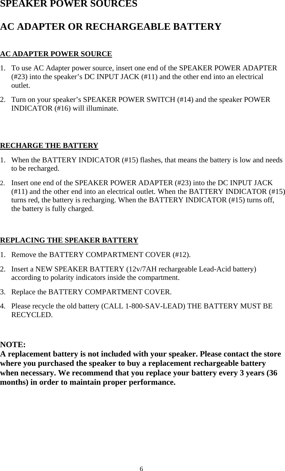  6SPEAKER POWER SOURCES  AC ADAPTER OR RECHARGEABLE BATTERY   AC ADAPTER POWER SOURCE  1. To use AC Adapter power source, insert one end of the SPEAKER POWER ADAPTER (#23) into the speaker&rsquo;s DC INPUT JACK (#11) and the other end into an electrical outlet. 2. Turn on your speaker&rsquo;s SPEAKER POWER SWITCH (#14) and the speaker POWER INDICATOR (#16) will illuminate.     RECHARGE THE BATTERY  1. When the BATTERY INDICATOR (#15) flashes, that means the battery is low and needs to be recharged. 2. Insert one end of the SPEAKER POWER ADAPTER (#23) into the DC INPUT JACK (#11) and the other end into an electrical outlet. When the BATTERY INDICATOR (#15) turns red, the battery is recharging. When the BATTERY INDICATOR (#15) turns off, the battery is fully charged.   REPLACING THE SPEAKER BATTERY  1. Remove the BATTERY COMPARTMENT COVER (#12). 2. Insert a NEW SPEAKER BATTERY (12v/7AH rechargeable Lead-Acid battery) according to polarity indicators inside the compartment. 3. Replace the BATTERY COMPARTMENT COVER. 4. Please recycle the old battery (CALL 1-800-SAV-LEAD) THE BATTERY MUST BE RECYCLED.   NOTE:  A replacement battery is not included with your speaker. Please contact the store where you purchased the speaker to buy a replacement rechargeable battery when necessary. We recommend that you replace your battery every 3 years (36 months) in order to maintain proper performance.   