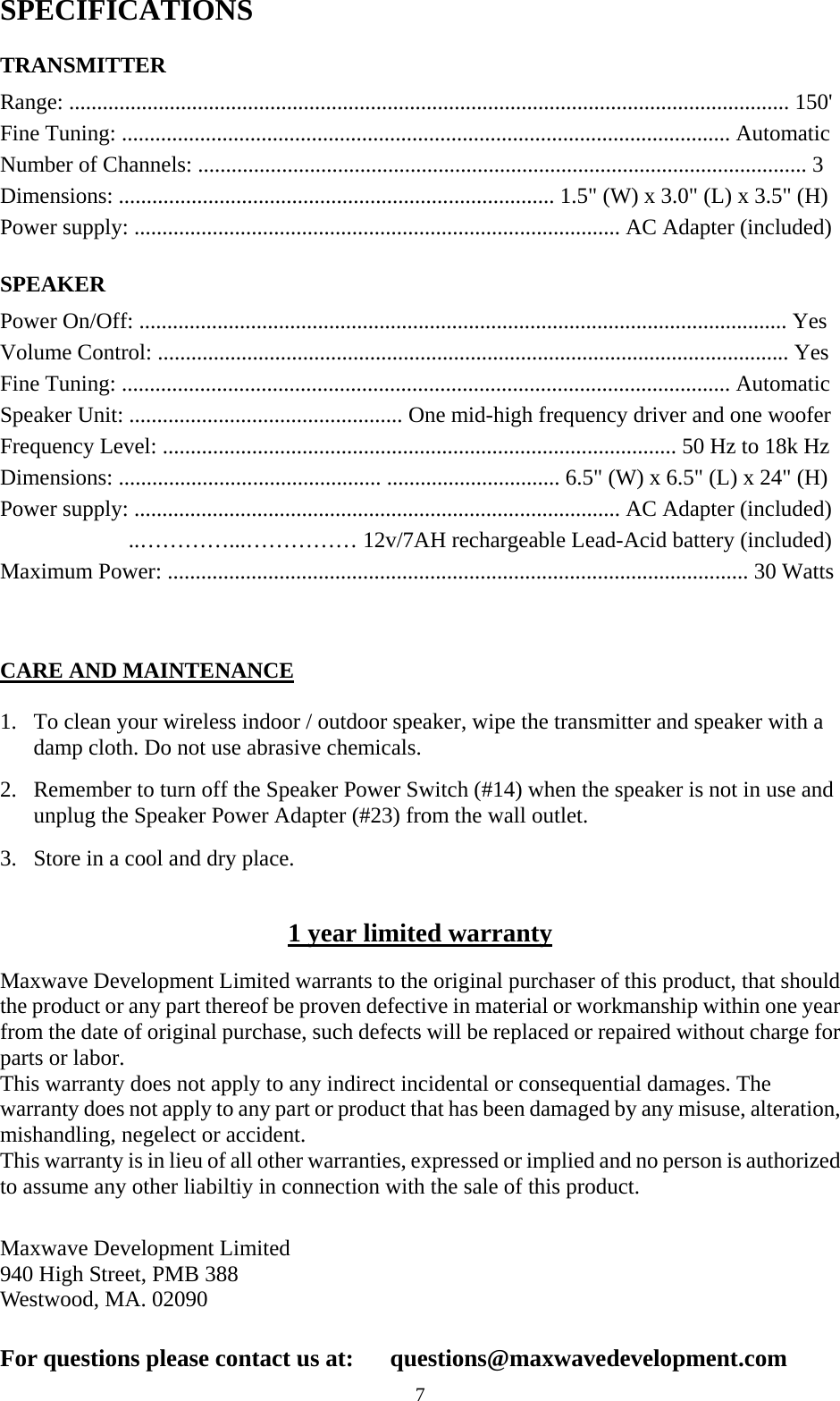  7SPECIFICATIONS  TRANSMITTER Range: ................................................................................................................................. 150' Fine Tuning: ............................................................................................................. Automatic Number of Channels: ............................................................................................................. 3 Dimensions: .............................................................................. 1.5" (W) x 3.0" (L) x 3.5" (H) Power supply: ....................................................................................... AC Adapter (included)  SPEAKER Power On/Off: .................................................................................................................... Yes Volume Control: ................................................................................................................. Yes Fine Tuning: ............................................................................................................. Automatic Speaker Unit: ................................................. One mid-high frequency driver and one woofer   Frequency Level: ............................................................................................ 50 Hz to 18k Hz Dimensions: ............................................... ............................... 6.5" (W) x 6.5" (L) x 24" (H) Power supply: ....................................................................................... AC Adapter (included)   ..&hellip;&hellip;&hellip;&hellip;...&hellip;&hellip;&hellip;&hellip;&hellip; 12v/7AH rechargeable Lead-Acid battery (included) Maximum Power: ........................................................................................................ 30 Watts    CARE AND MAINTENANCE  1. To clean your wireless indoor / outdoor speaker, wipe the transmitter and speaker with a damp cloth. Do not use abrasive chemicals.   2. Remember to turn off the Speaker Power Switch (#14) when the speaker is not in use and unplug the Speaker Power Adapter (#23) from the wall outlet.   3. Store in a cool and dry place.  1 year limited warranty  Maxwave Development Limited warrants to the original purchaser of this product, that should the product or any part thereof be proven defective in material or workmanship within one year from the date of original purchase, such defects will be replaced or repaired without charge for parts or labor.   This warranty does not apply to any indirect incidental or consequential damages. The warranty does not apply to any part or product that has been damaged by any misuse, alteration, mishandling, negelect or accident.  This warranty is in lieu of all other warranties, expressed or implied and no person is authorized to assume any other liabiltiy in connection with the sale of this product.   Maxwave Development Limited 940 High Street, PMB 388 Westwood, MA. 02090   For questions please contact us at:    questions@maxwavedevelopment.com 
