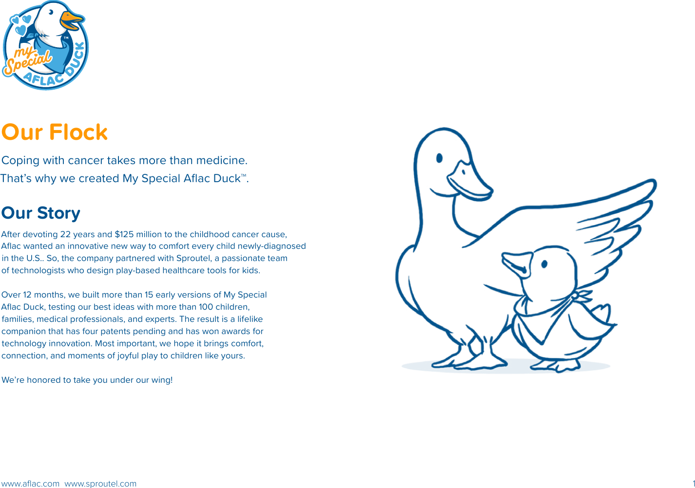 1www.aﬂac.com  www.sproutel.comOur Flock Coping with cancer takes more than medicine.  That’s why we created My Special Aﬂac Duck™. Our StoryAfter devoting 22 years and $125 million to the childhood cancer cause, Aﬂac wanted an innovative new way to comfort every child newly-diagnosed in the U.S.. So, the company partnered with Sproutel, a passionate team of technologists who design play-based healthcare tools for kids. Over 12 months, we built more than 15 early versions of My Special Aﬂac Duck, testing our best ideas with more than 100 children, families, medical professionals, and experts. The result is a lifelike companion that has four patents pending and has won awards for technology innovation. Most important, we hope it brings comfort, connection, and moments of joyful play to children like yours.We’re honored to take you under our wing!