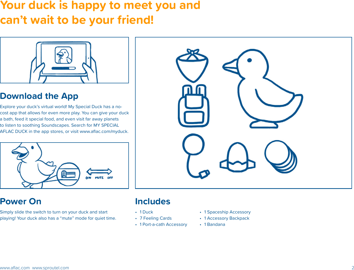 2www.aﬂac.com  www.sproutel.comPower OnSimply slide the switch to turn on your duck and start playing! Your duck also has a “mute” mode for quiet time.Your duck is happy to meet you and can’t wait to be your friend!Download the AppExplore your duck’s virtual world! My Special Duck has a no-cost app that allows for even more play. You can give your duck a bath, feed it special food, and even visit far away planets to listen to soothing Soundscapes. Search for MY SPECIAL AFLAC DUCK in the app stores, or visit www.aﬂac.com/myduck.Includes•  1 Duck•  7 Feeling Cards•  1 Port-a-cath Accessory•  1 Spaceship Accessory•  1 Accessory Backpack•  1 Bandana