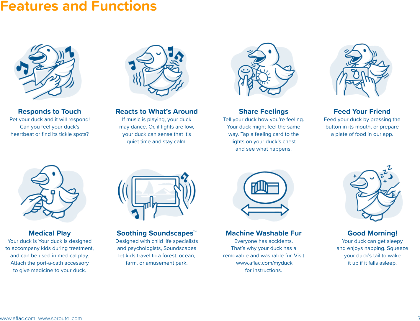 3www.aﬂac.com  www.sproutel.comResponds to TouchPet your duck and it will respond! Can you feel your duck’s heartbeat or ﬁnd its tickle spots?Reacts to What’s AroundIf music is playing, your duck may dance. Or, if lights are low, your duck can sense that it’s quiet time and stay calm.Feed Your Friend Feed your duck by pressing the button in its mouth, or prepare a plate of food in our app.Soothing Soundscapes™Designed with child life specialists and psychologists, Soundscapes let kids travel to a forest, ocean, farm, or amusement park.Machine Washable FurEveryone has accidents.  That’s why your duck has a removable and washable fur. Visit  www.aﬂac.com/myduck for instructions.Medical PlayYour duck is Your duck is designed to accompany kids during treatment, and can be used in medical play. Attach the port-a-cath accessory to give medicine to your duck.  Share FeelingsTell your duck how you’re feeling. Your duck might feel the same way. Tap a feeling card to the lights on your duck’s chest and see what happens!Good Morning!Your duck can get sleepy  and enjoys napping. Squeeze your duck’s tail to wake it up if it falls asleep.Features and Functions