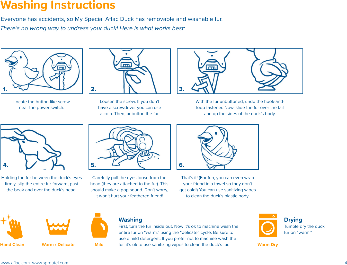 4www.aﬂac.com  www.sproutel.comWashingFirst, turn the fur inside out. Now it’s ok to machine wash the entire fur on “warm,” using the “delicate” cycle. Be sure to use a mild detergent. If you prefer not to machine wash the fur, it’s ok to use sanitizing wipes to clean the duck’s fur. Drying Tumble dry the duck fur on “warm.” Washing InstructionsEveryone has accidents, so My Special Aﬂac Duck has removable and washable fur.  There’s no wrong way to undress your duck! Here is what works best: Warm / Delicate Mild Warm DryHand CleanLocate the button-like screw near the power switch.Holding the fur between the duck’s eyes ﬁrmly, slip the entire fur forward, past the beak and over the duck’s head.That’s it! (For fun, you can even wrap your friend in a towel so they don’t get cold!) You can use sanitizing wipes to clean the duck’s plastic body. Loosen the screw. If you don’t have a screwdriver you can use a coin. Then, unbutton the fur.With the fur unbuttoned, undo the hook-and-loop fastener. Now, slide the fur over the tail and up the sides of the duck’s body.Carefully pull the eyes loose from the head (they are attached to the fur). This should make a pop sound. Don’t worry, it won’t hurt your feathered friend!1. 3.2.4. 5. 6.