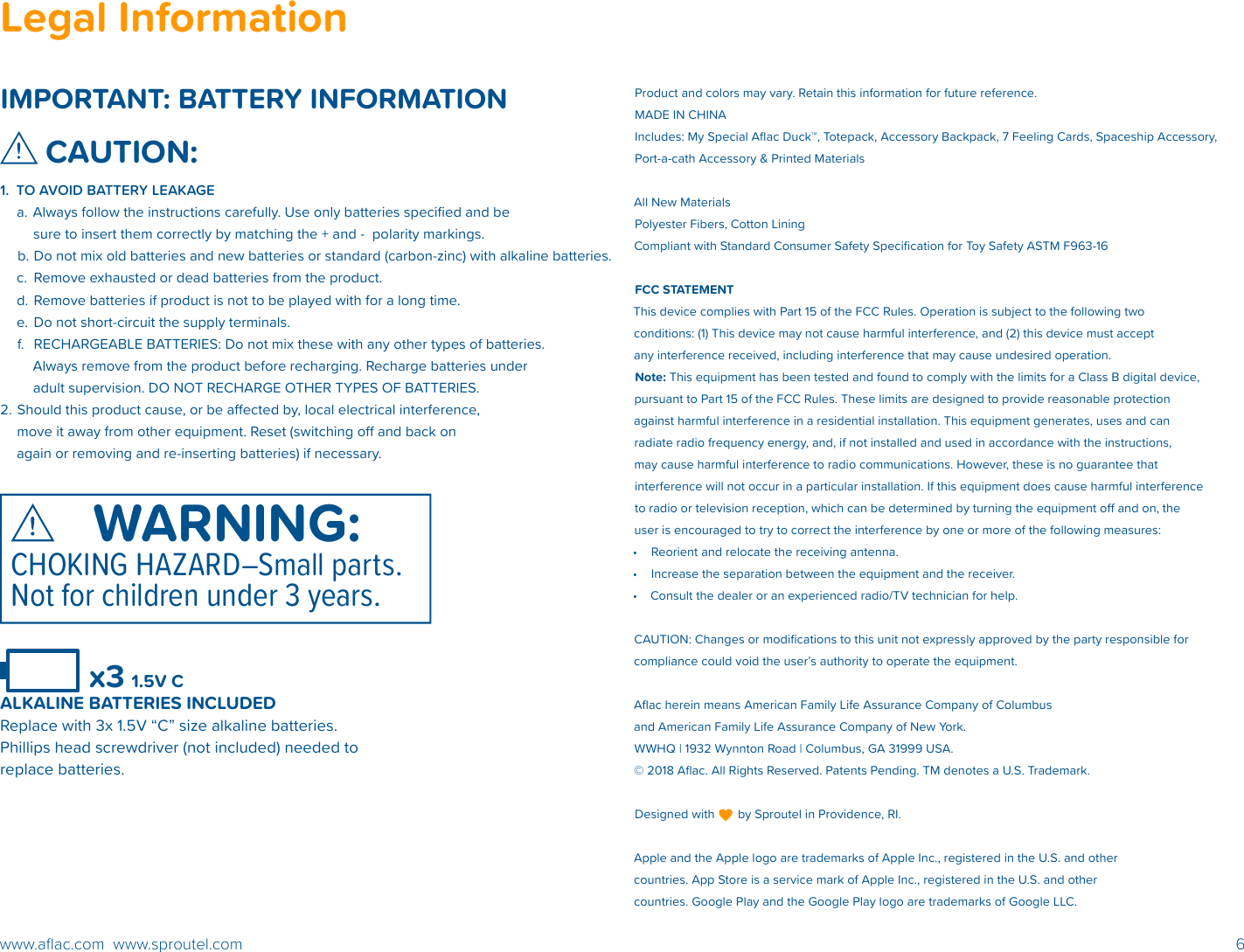 6www.aﬂac.com  www.sproutel.comLegal InformationIMPORTANT: BATTERY INFORMATIONCAUTION:1.  TO AVOID BATTERY LEAKAGE a. Always follow the instructions carefully. Use only batteries speciﬁed and be sure to insert them correctly by matching the + and -  polarity markings.b. Do not mix old batteries and new batteries or standard (carbon-zinc) with alkaline batteries. c.  Remove exhausted or dead batteries from the product.d. Remove batteries if product is not to be played with for a long time.e.  Do not short-circuit the supply terminals. f.  RECHARGEABLE BATTERIES: Do not mix these with any other types of batteries. Always remove from the product before recharging. Recharge batteries under adult supervision. DO NOT RECHARGE OTHER TYPES OF BATTERIES. 2. Should this product cause, or be aected by, local electrical interference, move it away from other equipment. Reset (switching o and back on again or removing and re-inserting batteries) if necessary. Product and colors may vary. Retain this information for future reference. MADE IN CHINA Includes: My Special Aﬂac Duck™, Totepack, Accessory Backpack, 7 Feeling Cards, Spaceship Accessory, Port-a-cath Accessory &amp; Printed Materials  All New Materials Polyester Fibers, Cotton Lining Compliant with Standard Consumer Safety Speciﬁcation for Toy Safety ASTM F963-16FCC STATEMENT This device complies with Part 15 of the FCC Rules. Operation is subject to the following two conditions: (1) This device may not cause harmful interference, and (2) this device must accept any interference received, including interference that may cause undesired operation. Note: This equipment has been tested and found to comply with the limits for a Class B digital device, pursuant to Part 15 of the FCC Rules. These limits are designed to provide reasonable protection against harmful interference in a residential installation. This equipment generates, uses and can radiate radio frequency energy, and, if not installed and used in accordance with the instructions, may cause harmful interference to radio communications. However, these is no guarantee that interference will not occur in a particular installation. If this equipment does cause harmful interference to radio or television reception, which can be determined by turning the equipment o and on, the user is encouraged to try to correct the interference by one or more of the following measures:•  Reorient and relocate the receiving antenna.•  Increase the separation between the equipment and the receiver.•  Consult the dealer or an experienced radio/TV technician for help. CAUTION: Changes or modiﬁcations to this unit not expressly approved by the party responsible for compliance could void the user’s authority to operate the equipment. Aﬂac herein means American Family Life Assurance Company of Columbus and American Family Life Assurance Company of New York.WWHQ | 1932 Wynnton Road | Columbus, GA 31999 USA.© 2018 Aﬂac. All Rights Reserved. Patents Pending. TM denotes a U.S. Trademark. Designed with       by Sproutel in Providence, RI.Apple and the Apple logo are trademarks of Apple Inc., registered in the U.S. and other countries. App Store is a service mark of Apple Inc., registered in the U.S. and other countries. Google Play and the Google Play logo are trademarks of Google LLC.        x3 1.5V C ALKALINE BATTERIES INCLUDEDReplace with 3x 1.5V “C” size alkaline batteries. Phillips head screwdriver (not included) needed to  replace batteries.WARNING:CHOKING HAZARD–Small parts. Not for children under 3 years.WARNING:CHOKING HAZARD–Small parts. Not for children under 3 years.