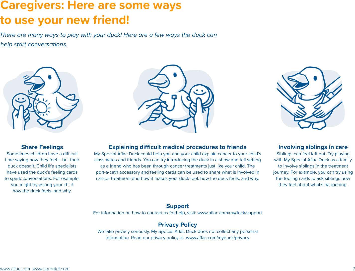 7www.aﬂac.com  www.sproutel.comCaregivers: Here are some ways to use your new friend!There are many ways to play with your duck! Here are a few ways the duck can help start conversations. Share FeelingsSometimes children have a dicult time saying how they feel— but their duck doesn’t. Child life specialists have used the duck’s feeling cards to spark conversations. For example, you might try asking your child how the duck feels, and why.Explaining dicult medical procedures to friendsMy Special Aﬂac Duck could help you and your child explain cancer to your child’s classmates and friends. You can try introducing the duck in a show and tell setting as a friend who has been through cancer treatments just like your child. The port-a-cath accessory and feeling cards can be used to share what is involved in cancer treatment and how it makes your duck feel. how the duck feels, and why.SupportFor information on how to contact us for help, visit: www.aﬂac.com/myduck/supportPrivacy PolicyWe take privacy seriously. My Special Aﬂac Duck does not collect any personal information. Read our privacy policy at: www.aﬂac.com/myduck/privacyInvolving siblings in careSiblings can feel left out. Try playing with My Special Aﬂac Duck as a family to involve siblings in the treatment journey. For example, you can try using the feeling cards to ask siblings how they feel about what’s happening. 
