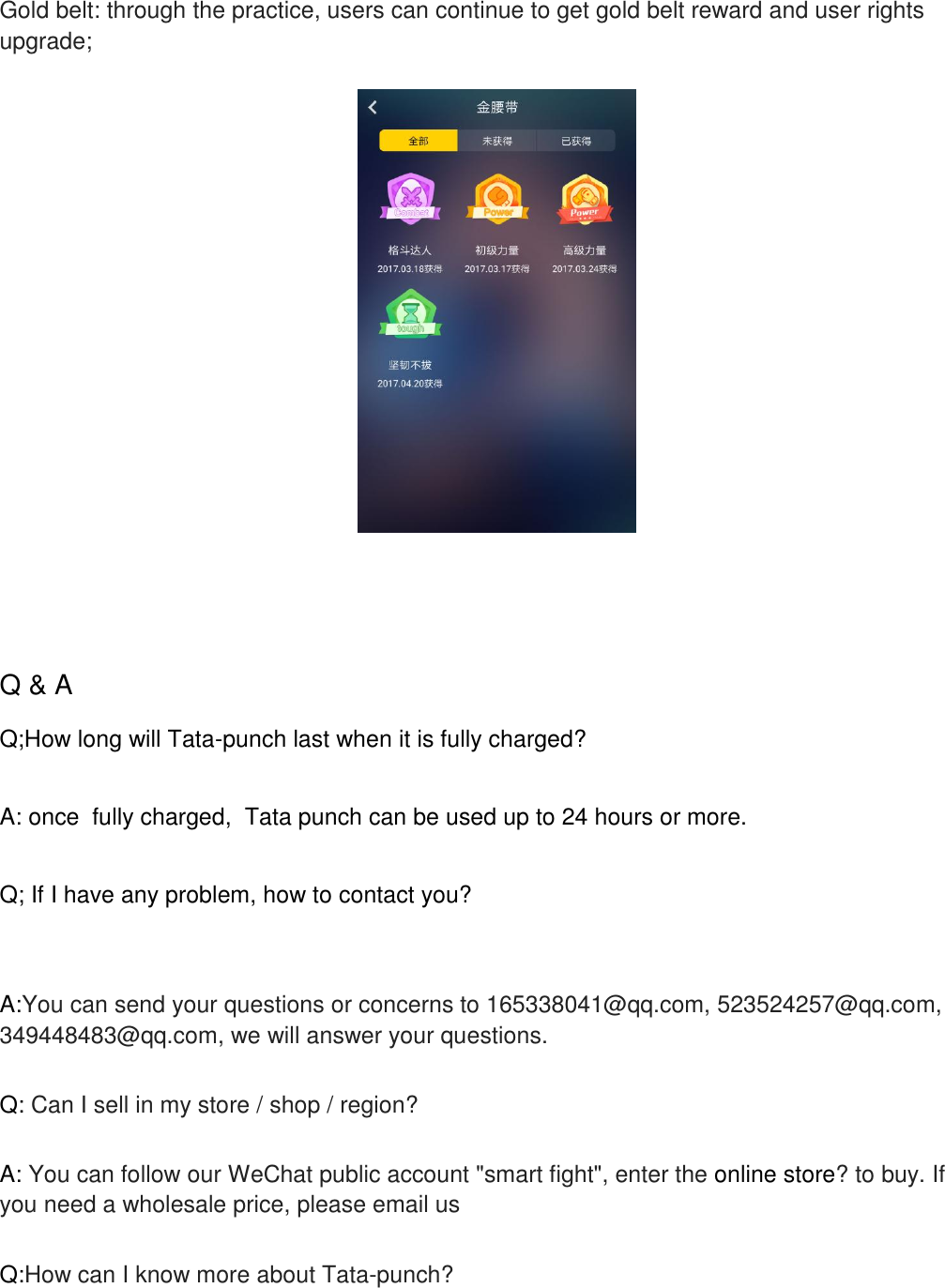    Gold belt: through the practice, users can continue to get gold belt reward and user rights upgrade;      Q &amp; A  Q;How long will Tata-punch last when it is fully charged?  A: once  fully charged,  Tata punch can be used up to 24 hours or more.  Q; If I have any problem, how to contact you?    A:You can send your questions or concerns to 165338041@qq.com, 523524257@qq.com, 349448483@qq.com, we will answer your questions.  Q: Can I sell in my store / shop / region?  A: You can follow our WeChat public account "smart fight", enter the online store? to buy. If you need a wholesale price, please email us  Q:How can I know more about Tata-punch?  