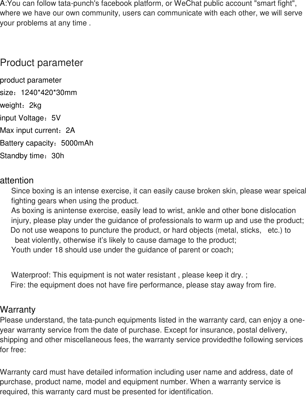   A:You can follow tata-punch's facebook platform, or WeChat public account "smart fight", where we have our own community, users can communicate with each other, we will serve your problems at any time .    Product parameter product parameter size：1240*420*30mm weight：2kg input Voltage：5V Max input current：2A Battery capacity：5000mAh Standby time：30h  attention  Since boxing is an intense exercise, it can easily cause broken skin, please wear speical fighting gears when using the product.  As boxing is anintense exercise, easily lead to wrist, ankle and other bone dislocation injury, please play under the guidance of professionals to warm up and use the product;      Do not use weapons to puncture the product, or hard objects (metal, sticks,   etc.) to   beat violently, otherwise it&rsquo;s likely to cause damage to the product; Youth under 18 should use under the guidance of parent or coach;  Waterproof: This equipment is not water resistant , please keep it dry. ;      Fire: the equipment does not have fire performance, please stay away from fire.  Warranty Please understand, the tata-punch equipments listed in the warranty card, can enjoy a one-year warranty service from the date of purchase. Except for insurance, postal delivery, shipping and other miscellaneous fees, the warranty service providedthe following services for free:   Warranty card must have detailed information including user name and address, date of purchase, product name, model and equipment number. When a warranty service is required, this warranty card must be presented for identification.  