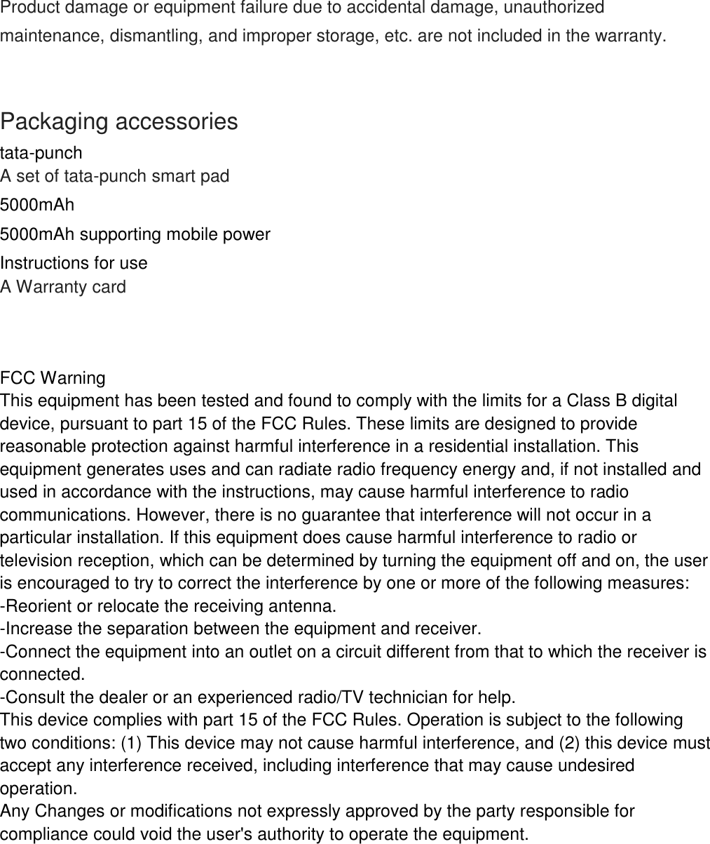    Product damage or equipment failure due to accidental damage, unauthorized maintenance, dismantling, and improper storage, etc. are not included in the warranty.    Packaging accessories tata-punch  A set of tata-punch smart pad 5000mAh 5000mAh supporting mobile power Instructions for use A Warranty card     FCC Warning  This equipment has been tested and found to comply with the limits for a Class B digital device, pursuant to part 15 of the FCC Rules. These limits are designed to provide reasonable protection against harmful interference in a residential installation. This equipment generates uses and can radiate radio frequency energy and, if not installed and used in accordance with the instructions, may cause harmful interference to radio communications. However, there is no guarantee that interference will not occur in a particular installation. If this equipment does cause harmful interference to radio or television reception, which can be determined by turning the equipment off and on, the user is encouraged to try to correct the interference by one or more of the following measures: -Reorient or relocate the receiving antenna. -Increase the separation between the equipment and receiver. -Connect the equipment into an outlet on a circuit different from that to which the receiver is connected. -Consult the dealer or an experienced radio/TV technician for help. This device complies with part 15 of the FCC Rules. Operation is subject to the following two conditions: (1) This device may not cause harmful interference, and (2) this device must accept any interference received, including interference that may cause undesired operation. Any Changes or modifications not expressly approved by the party responsible for compliance could void the user's authority to operate the equipment. 