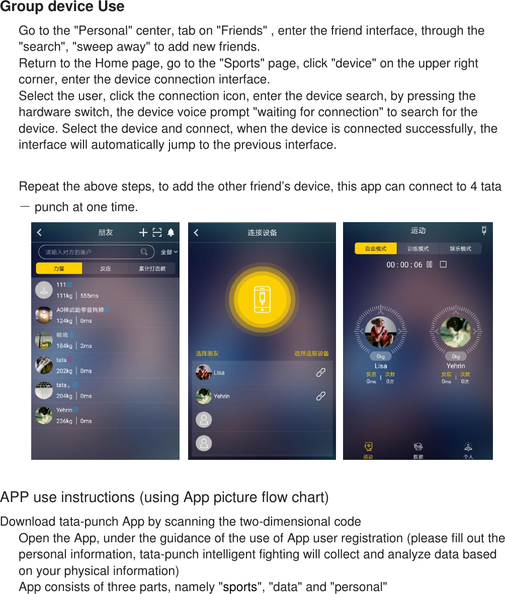    Group device Use Go to the "Personal" center, tab on "Friends" , enter the friend interface, through the "search", "sweep away" to add new friends. Return to the Home page, go to the "Sports" page, click "device" on the upper right corner, enter the device connection interface. Select the user, click the connection icon, enter the device search, by pressing the hardware switch, the device voice prompt "waiting for connection" to search for the device. Select the device and connect, when the device is connected successfully, the interface will automatically jump to the previous interface.  Repeat the above steps, to add the other friend&rsquo;s device, this app can connect to 4 tata－ punch at one time.   APP use instructions (using App picture flow chart) Download tata-punch App by scanning the two-dimensional code Open the App, under the guidance of the use of App user registration (please fill out the personal information, tata-punch intelligent fighting will collect and analyze data based on your physical information)  App consists of three parts, namely "sports", "data" and "personal"     