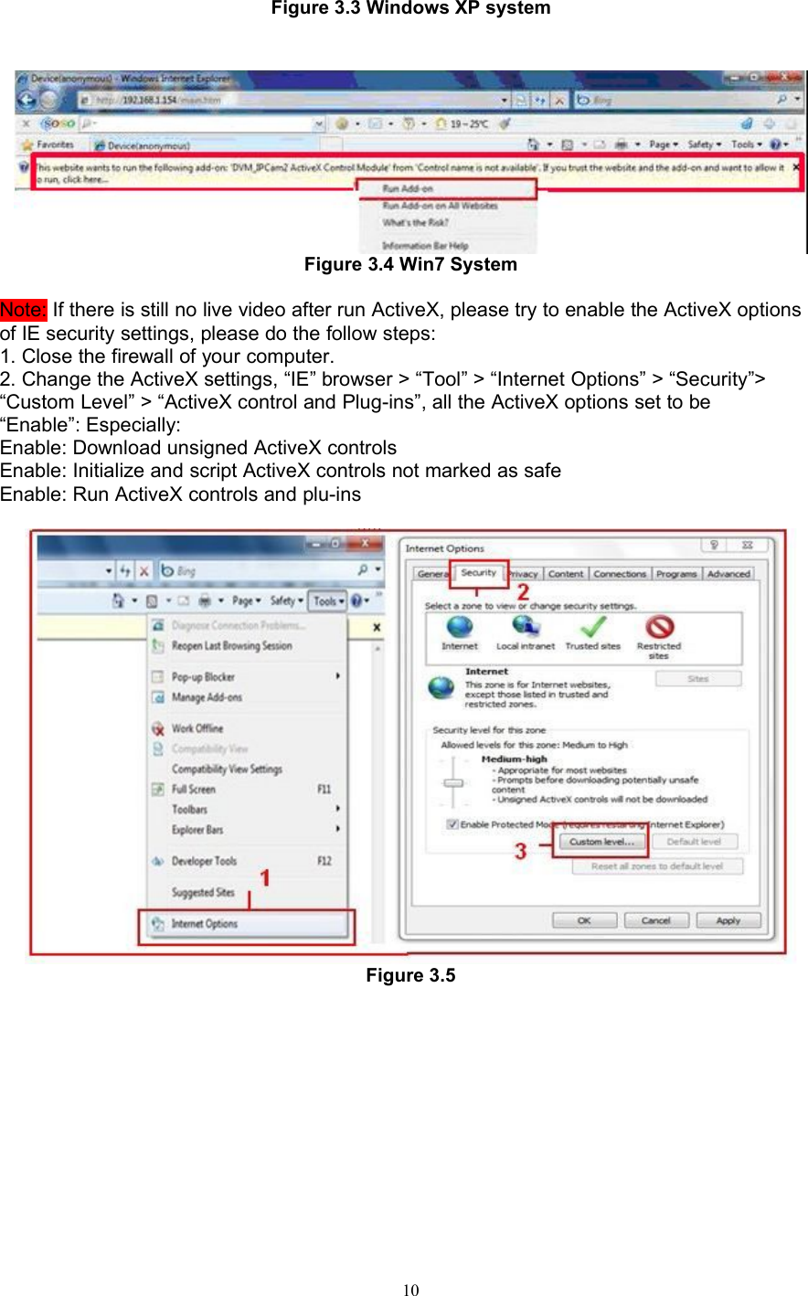 10Figure 3.3 Windows XP systemFigure 3.4 Win7 SystemNote: If there is still no live video after run ActiveX, please try to enable the ActiveX optionsof IE security settings, please do the follow steps:1. Close the firewall of your computer.2. Change the ActiveX settings, “IE” browser &gt; “Tool” &gt; “Internet Options” &gt; “Security”&gt;“Custom Level” &gt; “ActiveX control and Plug-ins”, all the ActiveX options set to be“Enable”: Especially:Enable: Download unsigned ActiveX controlsEnable: Initialize and script ActiveX controls not marked as safeEnable: Run ActiveX controls and plu-insFigure 3.5