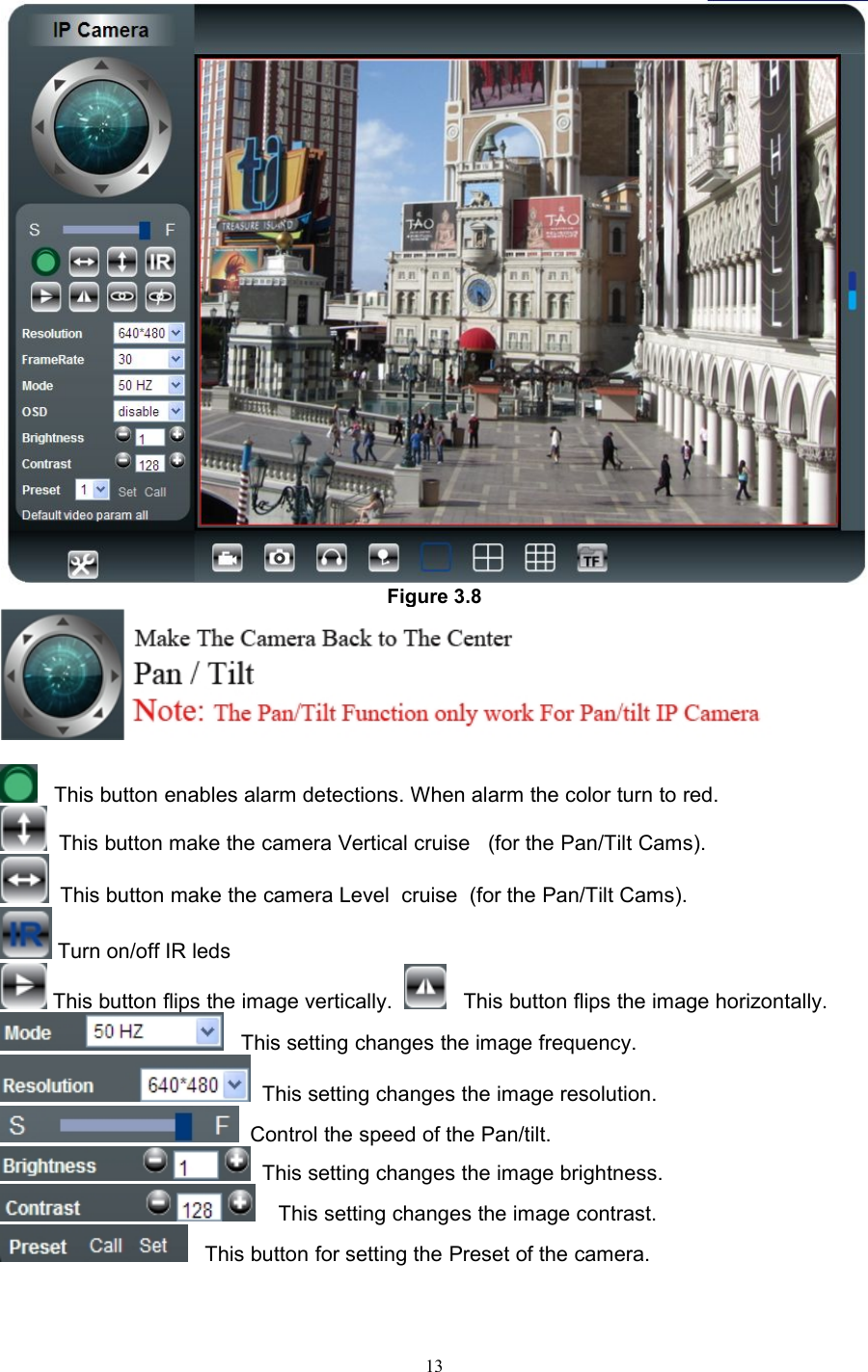 13Figure 3.8This button enables alarm detections. When alarm the color turn to red.This button make the camera Vertical cruise (for the Pan/Tilt Cams).This button make the camera Level cruise (for the Pan/Tilt Cams).Turn on/off IR ledsThis button flips the image vertically. This button flips the image horizontally.This setting changes the image frequency.This setting changes the image resolution.Control the speed of the Pan/tilt.This setting changes the image brightness.This setting changes the image contrast.This button for setting the Preset of the camera.