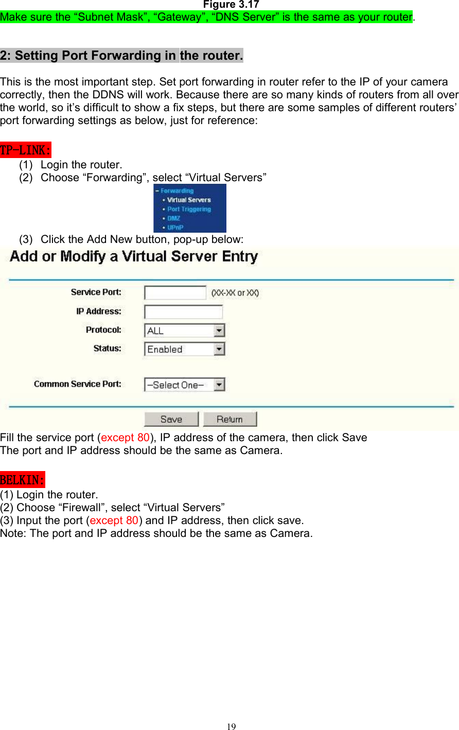 19Figure 3.17Make sure the “Subnet Mask”, “Gateway”, “DNS Server” is the same as your router.2: Setting Port Forwarding in the router.This is the most important step. Set port forwarding in router refer to the IP of your cameracorrectly, then the DDNS will work. Because there are so many kinds of routers from all overthe world, so it’s difficult to show a fix steps, but there are some samples of different routers’port forwarding settings as below, just for reference:TP-LINK:(1) Login the router.(2) Choose “Forwarding”, select “Virtual Servers”(3) Click the Add New button, pop-up below:Fill the service port (except 80), IP address of the camera, then click SaveThe port and IP address should be the same as Camera.BELKIN:(1) Login the router.(2) Choose “Firewall”, select “Virtual Servers”(3) Input the port (except 80) and IP address, then click save.Note: The port and IP address should be the same as Camera.