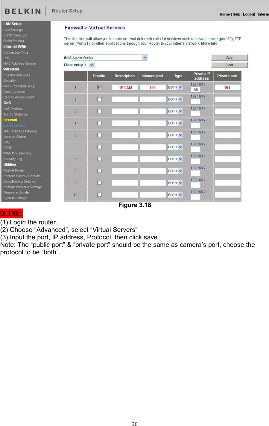 20Figure 3.18DLINK:(1) Login the router.(2) Choose “Advanced”, select “Virtual Servers”(3) Input the port, IP address, Protocol, then click save.Note: The “public port” &amp; “private port” should be the same as camera’s port, choose theprotocol to be “both”.